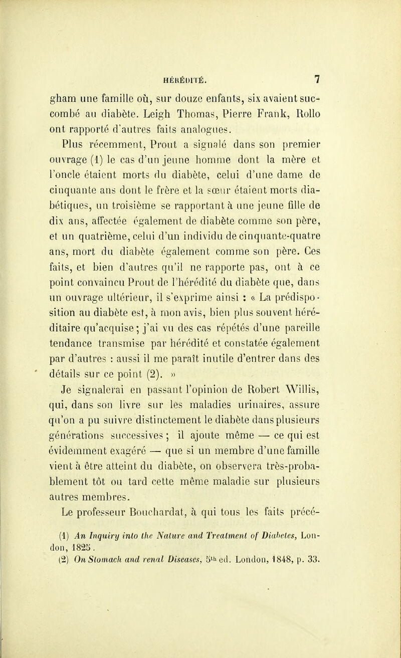 gham une famille où, sur douze enfants, six avaient suc- combé au diabète. Leigh Thomas, Pierre Frank, Rollo ont rapporté d'autres faits analogues. Plus récemment, Prout a signalé dans son premier ouvrage (1) le cas d'un jeune homme dont la mère et l'oncle étaient morts du diabète, celui d'une dame de cinquante ans dont le frère et la sœur étaient morts dia- bétiques, un troisième se rapportant à une jeune fille de dix ans, affectée également de diabète comme son père, et un quatrième, celui d'un individu de cinquante-quatre ans, mort du diabète également comme son père. Ces faits, et bien d'autres qu'il ne rapporte pas, ont à ce point convaincu Prout de l'hérédité du diabète que, dans un ouvrage ultérieur, il s'exprime ainsi : & La prédis[)o- sition au diabète est, à mon avis, bien plus souvent héré- ditaire qu'acquise ; j'ai vu des cas répétés d'une pareille tendance transmise par hérédité et constatée également par d'autres : aussi il me paraît inutile d'entrer dans des détails sur ce point (2). » Je signalerai en passant l'opinion de Robert Willis, qui, dans son livre sur les maladies urinaires, assure qu'on a pu suivre distinctement le diabète dans plusieurs générations successives ; il ajoute même — ce qui est évidemment exagéré — que si un membre d'une famille vient à être atteint du diabète, on observera très-proba- blement tôt ou tard cette même maladie sur plusieurs autres membres. Le professeur Bouchardat, à qui tous les faits précé- (1) An Inquiry inlo Ihe Nature and Trealmenl of Diahcles, Lou- don, 1825. (2) On Slomacli and rénal Diseases, S'^ed. Loiuloii, 1848, p. 33.