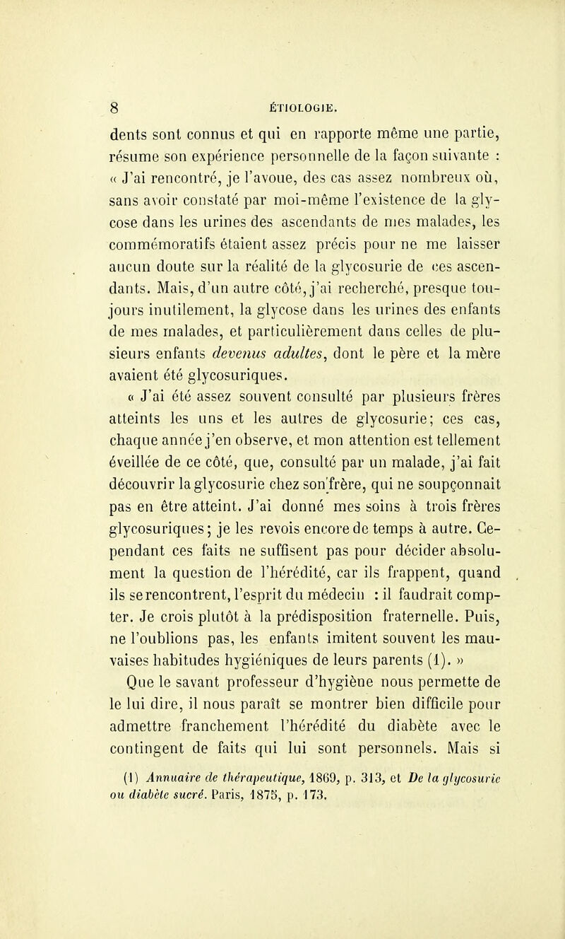 dents sont connus et qui en rapporte même une partie, résume son expérience personnelle de la façon suivante : « J'ai rencontré, je l'avoue, des cas assez nombreux oîi, sans avoir constaté par moi-même l'existence de la giy- cose dans les urines des ascendants de mes malades, les commémoratifs étaient assez précis pour ne me laisser aucun doute sur la réalité de la glycosurie de (;es ascen- dants. Mais, d'un autre côté, j'ai recherché, presque tou- jours inutilement, la glycose dans les urines des enfants de mes malades, et particulièrement dans celles de plu- sieurs enfants devenus adultes, dont le père et la mère avaient été glycosuriques. (( J'ai été assez souvent consulté par plusieurs frères atteints les uns et les autres de glycosurie; ces cas, chaque année j'en observe, et mon attention est tellement éveillée de ce côté, que, consulté par un malade, j'ai fait découvrir la glycosurie chez sonTrère, qui ne soupçonnait pas en être atteint. J'ai donné mes soins à trois frères glycosuriques; je les revois encore de temps à autre. Ce- pendant ces faits ne suffisent pas pour décider absolu- ment la question de l'hérédité, car ils frappent, quand ils se rencontrent, l'esprit du médecin : il faudrait comp- ter. Je crois plutôt à la prédisposition fraternelle. Puis, ne l'oublions pas, les enfants imitent souvent les mau- vaises habitudes hygiéniques de leurs parents (1). » Que le savant professeur d'hygiène nous permette de le lui dire, il nous paraît se montrer bien difficile pour admettre franchement l'hérédité du diabète avec le contingent de faits qui lui sont personnels. Mais si (1) Annuaire de thérapeutique, 1869, p. 313, et De la glycosurie ou diabète sucré. Paris, '187S, p. 173,