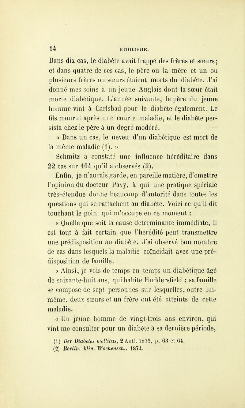 Dans dix cas, le diabète avait frappé des frères et sœurs; et dans quatre de ces cas, le père ou la mère et un ou plusieurs frères ou sœurs étaient morts du diabète. J'ai donné mes soins à un jeune Anglais dont la sœur était morte diabétiquè. L'année suivante, le père du jeune homme vint à Garlsbad pour le diabète également. Le fils mourut après une courte maladie, et le diabète per- sista chez le père à un degré modéré. « Dans un cas, le neveu d'un diabétique est mort de la même maladie (1). » Schmitz a constaté une influence héréditaire dans 22 cas sur 104 qu'il a observés (2). Enfin, je n'aurais garde, en pareille matière, d'omettre l'opinion du docteur Pavy, à qui une pratique spéciale très-étendue donne beaucoup d'autorité dans toutes les questions qui se rattachent au diabète. Voici ce qu'il dit touchant le point qui m'occupe en ce moment : « Quelle que soit la cause déterminante immédiate, il est tout à fait certain que l'hérédité peut transmettre une prédisposition au diabète. J'ai observé bon nombre de cas dans lesquels la maladie coïncidait avec une pré- disposition de famille. « Ainsi, je vois de temps en temps un diabétique âgé de soixante-huit ans, qui habite Huddersfîeld : sa famille se compose de sept personnes sur lesquelles, outre lui- même, deux sœurs et un frère ont été atteints de cette maladie. « Un jeune homme de vingt-trois ans environ, qui vint me consulter pour un diabète à sa dernière période, (1) Der Diabètes mellitus, 2 AulL 1875, p. 63 et 64. (2) Berlin, klin. Wochensch., 1874..