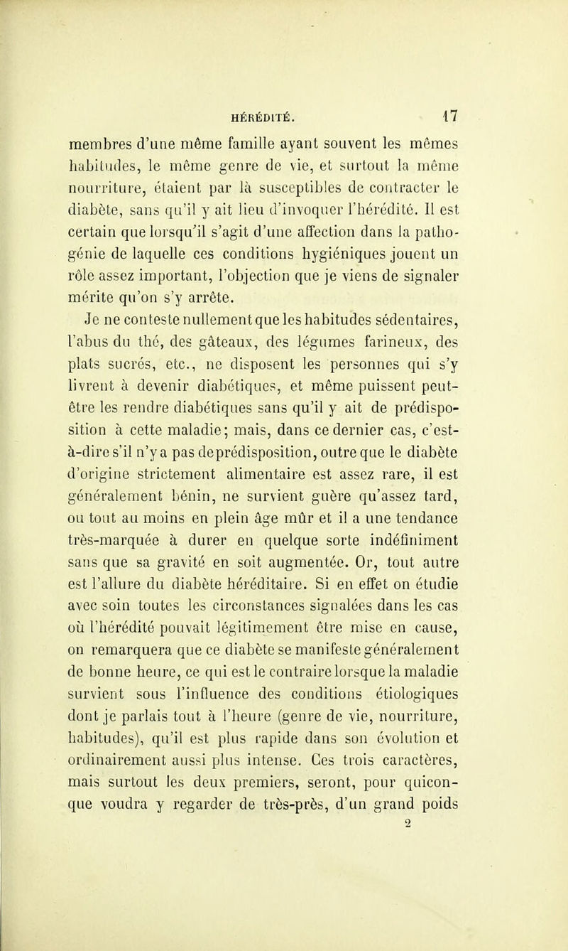 membres d'une même famille ayant souvent les mêmes habitudes, le même genre de vie, et surtout la même nourriture, étaient par là susceptibles de contracter le diabète, sans qu'il y ait lieu d'invoquer l'hérédité. 11 est certain que lorsqu'il s'agit d'une affection dans la patho- génie de laquelle ces conditions hygiéniques jouent un rôle assez important, l'objection que je viens de signaler mérite qu'on s'y arrête. Je ne conteste nullement que les habitudes sédentaires, l'abus du thé, des gâteaux, des légumes farineux, des plats sucrés, etc., ne disposent les personnes qui s'y livrent à devenir diabétiques, et même puissent peut- être les rendre diabétiques sans qu'il y ait de prédispo- sition à cette maladie; mais, dans ce dernier cas, c'est- à-dire s'il n'y a pas deprédisposition, outre que le diabète d'origine strictement alimentaire est assez rare, il est généralement bénin, ne survient guère qu'assez tard, ou tout au moins en plein âge mûr et il a une tendance très-marquée à durer en quelque sorte indéfiniment sans que sa gravité en soit augmentée. Or, tout autre est l'allure du diabète héréditaire. Si en effet on étudie avec soin toutes les circonstances signalées dans les cas 011 l'hérédité pouvait légitimement être mise en cause, on remarquera que ce diabète se manifeste généralement de bonne heure, ce qui est le contraire lorsque la maladie survient sous l'influence des conditions étiologiques dont je parlais tout à l'heure (genre de vie, nourriture, habitudes), qu'il est plus rapide dans sou évolution et ordinairement aussi plus intense. Ces trois caractères, mais surtout les deux premiers, seront, pour quicon- que voudra y regarder de très-près, d'un grand poids 2