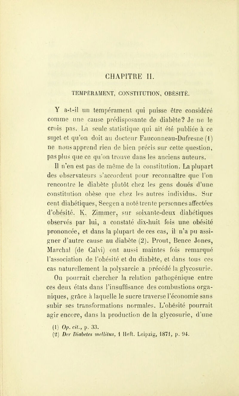 TEMPÉRAMENT, CONSTITUTION, OBÉSITÉ. Y a-t-il un tempérament qui puisse être considéré comme une cause prédisposante de diabète? Je ne le crois pas. La seule statistique qui ait été publiée à ce sujet et qu'on doit au docteur Fauconneau-Dufresne (1) ne nous apprend rien de bien précis sur cette question, pas plus que ce qu'on trouve dans les anciens auteurs. Il n'en est pas de même de la constitution. La plupart des observateurs s'accordent pour reconnaître que l'on rencontre le diabète plutôt chez les gens doués d'une constitution obèse que chez les autres individus. Sur cent diabétiques, Seegen a noté trente personnes affectées d'obésité. K. Zimmer, sur soixante-deux diabétiques observés par lui, a constaté dix-huit fois une obésité prononcée, et dans la plupart de ces cas, il n'a pu assi- gner d'autre cause au diabète (2). Prout, Bence Jones, Marchai (de Galvi) ont aussi maintes fois remarqué l'association de l'obésité et du diabète, et dans tous ces cas naturellement la polysarcie a précédé la glycosurie. On pourrait chercher la relation pathogénique entre ces deux états dans l'insuffisance des combustions orga- niques, grâce à laquelle le sucre traverse l'économie sans subir ses transformations normales. L'obésité pourrait agir encore, dans la production de la glycosurie, d'une (1) Op. cit., p. 33. (2) Der Diabètes welUlus, \ Heft. Leipzig, 1871, p. 04.