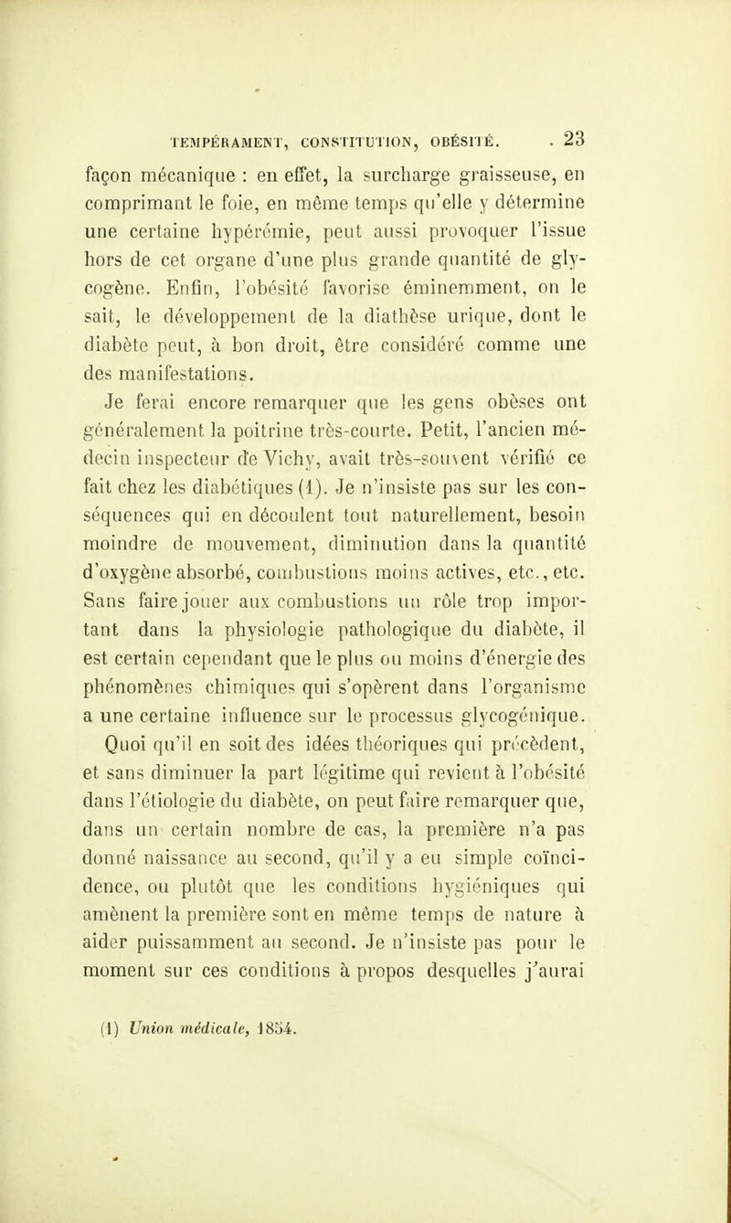 façon mécanique : en effet, la surcharge graisseuse, en comprimant le foie, en même temps qu'elle y détermine une certaine hypérémie, peut aussi provoquer l'issue hors de cet organe d'une plus grande quantité de gly- cogène. Enfin, l'obésité favorise éminemment, on le sait, le développement de la diathèse urique, dont le diabète peut, à bon droit, être considéré comme une des manifestations. Je ferai encore remarquer que les gens obèses ont généralement la poitrine très-courte. Petit, l'ancien mé- decin inspecteur de Vichy, avait très-sou\ent vérifié ce fait chez les diabétiques (1). Je n'insiste pas sur les con- séquences qui en découlent tout naturellement, besoin moindre de mouvement, diminution dans la quantité d'oxygène absorbé, combustions moins actives, etc., etc. Sans faire jouer aux combustions un rôle trop impor- tant dans la physiologie pathologique du diabète, il est certain cependant que le plus ou moins d'énergie des phénomènes chimique? qui s'opèrent dans l'organisme a une certaine influence sur le processus glycogénique. Quoi qu'il en soit des idées théoriques qui précèdent, et sans diminuer la part légitime qui revient à l'obésité dans l'étiologie du diabète, on peut faire remarquer que, dans un certain nombre de cas, la première n'a pas donné naissance au second, qu'il y a eu simple coïnci- dence, ou plutôt que les conditions hygiéniques qui amènent la première sont en même temps de nature à aider puissamment au second. Je n'insiste pas pour le moment sur ces conditions à propos desquelles j''aurai (1) Union médicale, 1854.