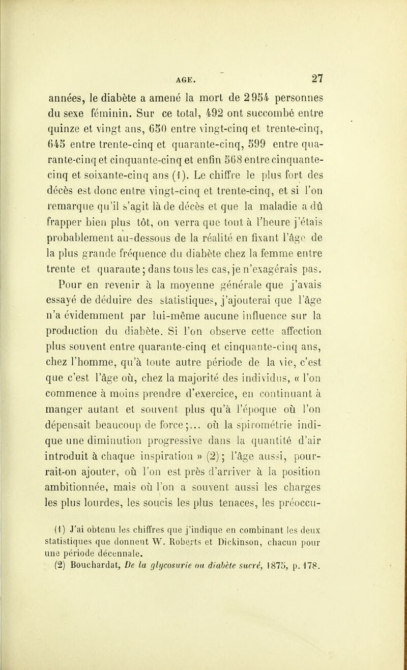 années, le diabète a amené la mort de 2954 personnes du sexe féminin. Sur ce total, 492 ont succombé entre quinze et vingt ans, 650 entre vingt-cinq et trente-cinq, 645 entre trente-cinq et quarante-cinq, 599 entre qua- rante-cinq et cinquante-cinq et enfin 568 entre cinquante- cinq et soixante-cinq ans {\). Le chiffre le plus fort des décès est donc entre vingt-cinq et trente-cinq, et si l'on remarque qu'il s'agit là de décès et que la maladie a dû frapper bien plus tôt, on verra que tout à l'heure j'étais probablement au-dessous de la réalité en fixant l'âge de la plus grande fréquence du diabète chez la femme entre trente et quarante ; dans tous les cas, je n'exagérais pas. Pour en revenir à la moyenne générale que j'avais essayé de déduire des stalistique?, j'ajouterai que l'âge n'a évidemment par lui-même aucune influence sur la production du diabète. Si l'on observe cette affection plus souvent entre quarante-cinq et cinquante-cinq ans, chez l'homme, qu'à toute autre période de la vie, c'est que c'est l'âge oij, chez la majorité des individus, « l'on commence à moins prendre d'exercice, en continuant à manger autant et souvent plus qu'à l'époque oij l'on dépensait beaucoup de force;... oiî la spirométrie indi- que une diminution progressive dans la quantité d'air introduit à chaque inspiration » (2); l'âge aussi, pour- rait-on ajouter, oii l'on est près d'arriver à la position ambitionnée, mais où l'on a souvent aussi les charges les plus lourdes, les soucis les plus tenaces, les préoccu- (1) J'ai obtenu les chiffres que j'indique en combinant les deux statistiques que donnent W. Robeits et Dickinson, chacun pour une période décennale. (2) Bouchardat, De la glycosurie ou diabète sucré, 1875, p. 178.