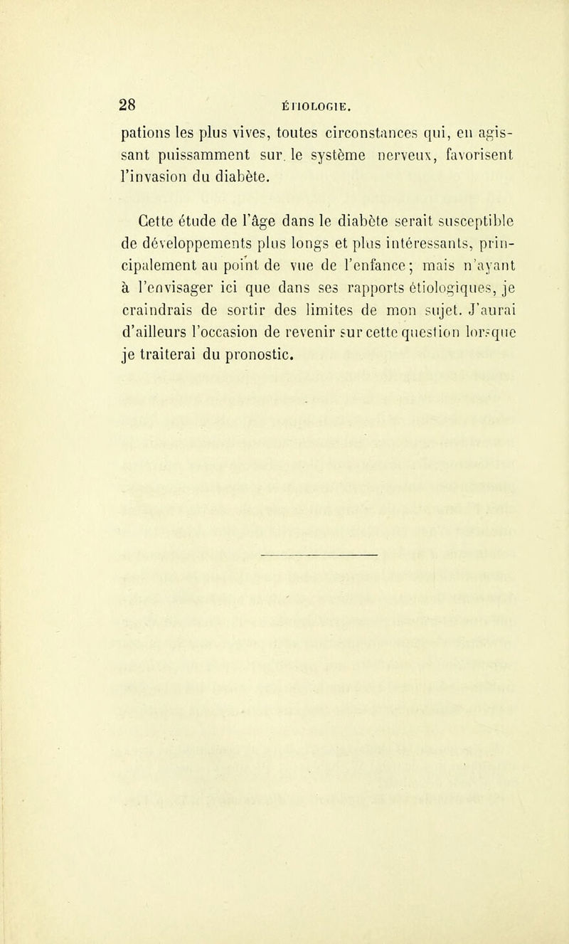 pations les plus vives, toutes circonstances qui, en agis- sant puissamment sur, le système nerveux, favorisent l'invasion du diabète. Cette étude de l'âge dans le diabète serait susceptible de développements plus longs et plus intéressants, prin- cipalement au point de vue de l'enfance; mais n'ayant à l'envisager ici que dans ses rapports étiologiques, je craindrais de sortir des limites de mon sujet. J'aurai d'ailleurs l'occasion de revenir sur cette question lor.-que je traiterai du pronostic.