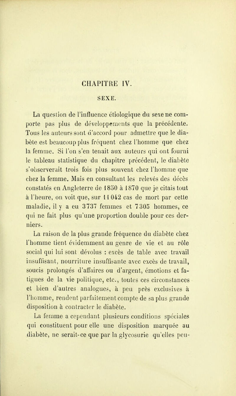 SEXE. La question de l'influence étiologique du sexe ne com- porte pas plus de développements que la précédente. Tous les auteurs sont d'accord pour admettre que le dia- bète est beaucoup plus fréquent chez l'homme que chez la femme. Si l'on s'en tenait aux auteurs qui ont fourni le tableau statistique du chapitre précédent, le diabète s'observerait trois fois plus souvent chez l'homme que chez la femme. Mais en consultant les relevés des décès constatés en Angleterre de 1830 à 1870 que je citais tout à l'heure, on voit que, sur M 042 cas de mort par cette maladie, il y a eu 3737 femmes et 7 303 hommes, ce qui ne fait plus qu'une proportion double pour ces der- niers. La raison de la plus grande fréquence du diabète chez l'homme tient évidemment au genre de vie et au rôle social qui lui sont dévolus : excès de table avec travail insuffisant, nourriture insuffisante avec excès de travail, soucis prolongés d'affaires ou d'argent, émotions et fa- tigues de la vie politique, etc., toutes ces circonstances et bien d'autres analogues, à peu près exclusives à l'homme, rendent parfaitement compte de sa plus grande disposition à contracter le diabète. La femme a cependant plusieurs conditions spéciales qui constituent pour elle une disposition marquée au diabète, ne serait-ce que par la glycosurie qu'elles peu-