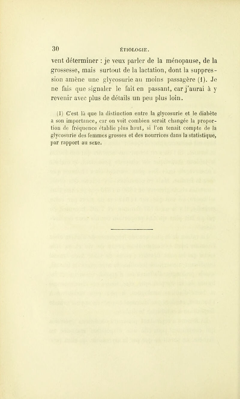 vent déterminer : je veux parler de la ménopause, de la grossesse, mais surtout de la lactation, dont la suppres- sion amène une glycosurie au moins passagère (1). Je ne fais que signaler le fait en passant, car j'aurai à y revenir avec plus de détails un peu plus loin, (I) C'est là que la distinction entre la glycosurie et le diabète a son importance, car on voit combien serait changée la propor- tion de fréquence établie plus haut, si l'on tenait compte de la glycosurie des femmes grosses et des nourrices dans la statistique, par rapport au sexe.