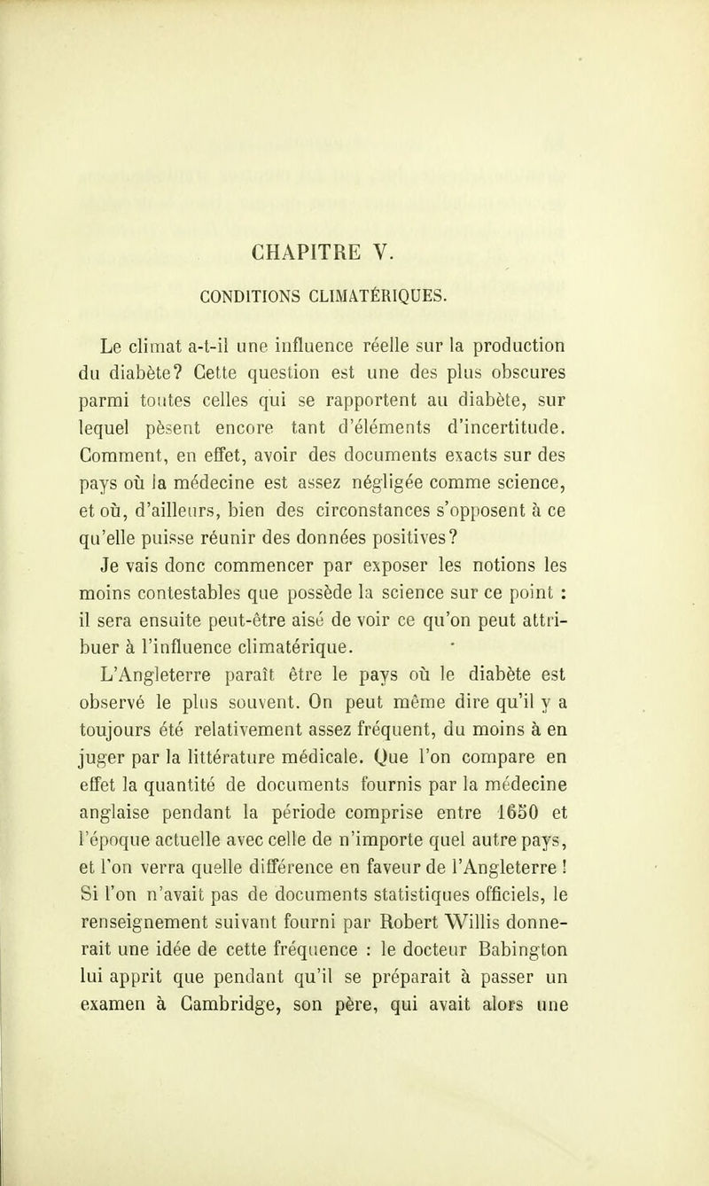 CONDITIONS CLIMATÉRIQUES. Le climat a-t-il une influence réelle sur la production du diabète? Cette question est une des plus obscures parmi toutes celles qui se rapportent au diabète, sur lequel pèsent encore tant d'éléments d'incertitude. Comment, en effet, avoir des documents exacts sur des pays oïj la médecine est assez négligée comme science, et oîi, d'ailleurs, bien des circonstances s'opposent à ce qu'elle puisse réunir des données positives? Je vais donc commencer par exposer les notions les moins contestables que possède la science sur ce point : il sera ensuite peut-être aisé de voir ce qu'on peut attri- buer à l'influence climatérique. L'Angleterre paraît être le pays oii le diabète est observé le plus souvent. On peut même dire qu'il y a toujours été relativement assez fréquent, du moins à en juger par la littérature médicale. Que l'on compare en effet la quantité de documents fournis par la médecine anglaise pendant la période comprise entre 16§0 et l'époque actuelle avec celle de n'importe quel autre pays, et l'on verra quelle différence en faveur de l'Angleterre ! Si l'on n'avait pas de documents statistiques officiels, le renseignement suivant fourni par Robert Willis donne- rait une idée de cette fréquence : le docteur Babington lui apprit que pendant qu'il se préparait à passer un examen à Cambridge, son père, qui avait alors une