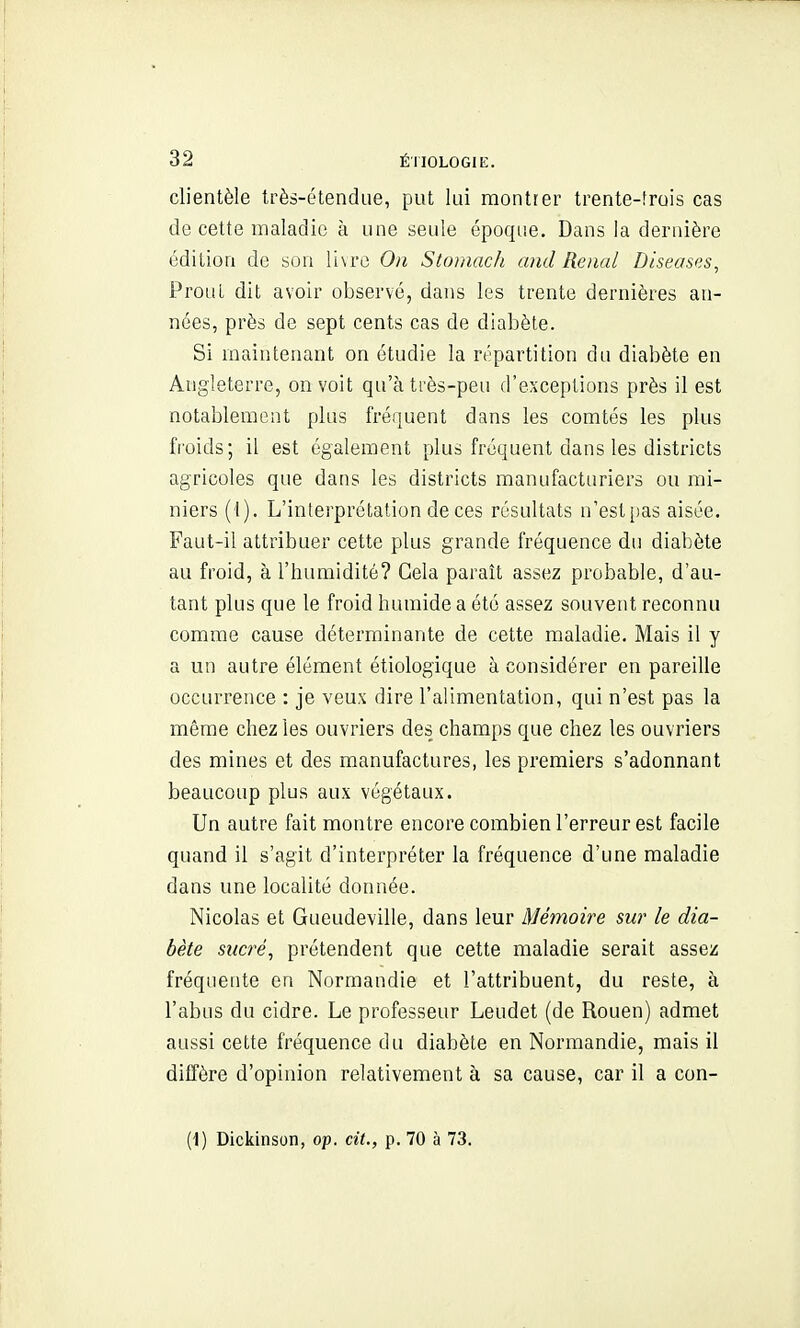 clientèle très-étendue, put lui montrer trente-frois cas de cette maladie à une seule époque. Dans la dernière édition de son li\rc On Stomach and Rénal Diseases, ProuL dit avoir observé, dans les trente dernières an- nées, près de sept cents cas de diabète. Si maintenant on étudie la répartition du diabète en Angleterre, on voit qu'à très-peu d'exceptions près il est notablement plus fréquent dans les comtés les plus fi oids; il est également plus fréquent dans les districts agricoles que dans les districts manufacturiers ou mi- niers (1). L'interprétation de ces résultats n'est pas aisée. Faut-il attribuer cette plus grande fréquence du diabète au froid, à l'humidité? Gela paraît assez probable, d'au- tant plus que le froid humide a été assez souvent reconnu comme cause déterminante de cette maladie. Mais il y a un autre élément étiologique à considérer en pareille occurrence : je veux dire l'alimentation, qui n'est pas la même chez les ouvriers des champs que chez les ouvriers des mines et des manufactures, les premiers s'adonnant beaucoup plus aux végétaux. Un autre fait montre encore combien l'erreur est facile quand il s'agit d'interpréter la fréquence d'une maladie dans une localité donnée. Nicolas et Gueudeville, dans leur Mémoire sur le dia- bète sucré, prétendent que cette maladie serait assez fréquente en Normandie et l'attribuent, du reste, à l'abus du cidre. Le professeur Leudet (de Rouen) admet aussi cette fréquence du diabète en Normandie, mais il diffère d'opinion relativement à sa cause, car il a con- (1) Dickinson, op. cit., p. 70 à 73.