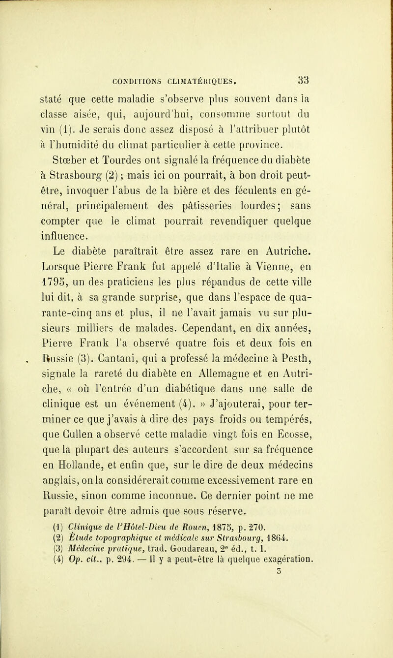 statc que cette maladie s'observe plus souvent dans la classe aisée, qui, aujourd'hui, consomme surtout du vin (1). Je serais donc assez disposé à l'attribuer plutôt à l'humidité du climat particulier à cette province. Stœber et Tourdes ont signalé la fréquence du diabète à Strasbourg (2) ; mais ici on pourrait, à bon droit peut- être, invoquer l'abus de la bière et des féculents en gé- néral, principalement des pâtisseries lourdes; sans compter que le climat pourrait revendiquer quelque influence. Le diabète paraîtrait être assez rare en Autriche. Lorsque Pierre Frank fut appelé d'Italie à Vienne, en 179S, un des praticiens les plus répandus de cette ville lui dit, à sa grande surprise, que dans l'espace de qua- rante-cinq ans et plus, il ne l'avait jamais vu sur plu- sieurs milliers de malades. Cependant, en dix années, Pierre Frank l'a observé quatre fois et deux fois en Russie (3). Gantani, qui a professé la médecine à Pesth, signale la rareté du diabète en Allemagne et en Autri- che, (c oii l'entrée d'un diabétique dans une salle de clinique est un événement (4). » J'ajouterai, pour ter- miner ce que j'avais à dire des pays froids ou tempérés, que Gullen a observé cette maladie vingt fois en Ecosse, que la plupart des auteurs s'accordent sur sa fréquence en Hollande, et enfin que, sur le dire de deux médecins anglais, on la considérerait comme excessivement rare en Russie, sinon comme inconnue. Ce dernier point ne me paraît devoir être admis que sous réserve. (1) Clinique de l'Hôlel-Dieu île Rouen, 1873, p. 270. (2) Élude topographique et médicale sur Strasbourg, 1864. (3) Médecine pratique, trad. Goudareau, 2^ éd., t. 1. (4) Op. cit., p. 294. —11 y a peut-être là quelque exagération.