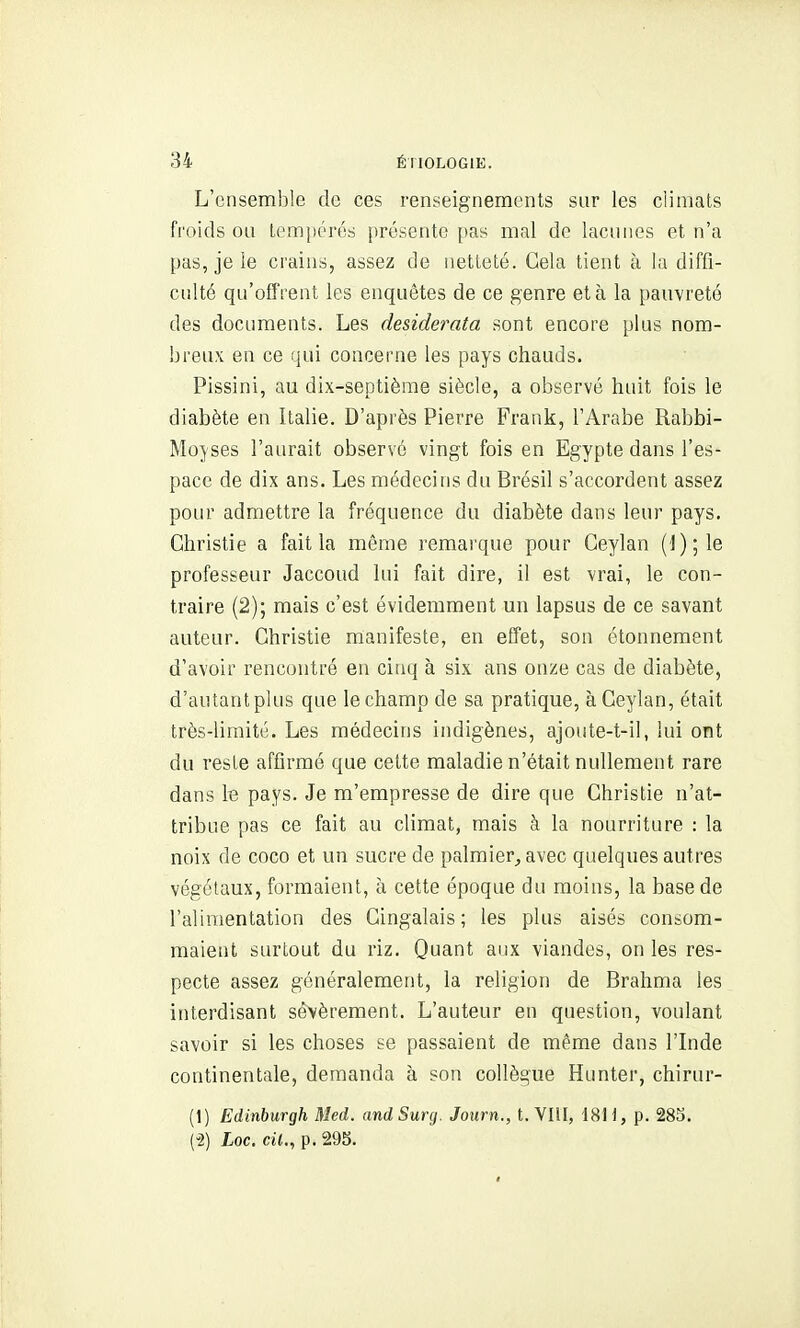 L'ensemble de ces renseignements sur les climats froids ou tempérés présente [)as mal de lacunes et n'a pas, je le crains, assez de netteté. Gela tient à la diffi- culté qu'offrent les enquêtes de ce genre et à la pauvreté des documents. Les deside?'ata sont encore plus nom- breux en ce qui concerne les pays chauds. Pissini, au dix-septième siècle, a observé huit fois le diabète en Italie. D'après Pierre Frank, l'Arabe Rabbi- Mojses l'aurait observé vingt fois en Egypte dans l'es- pace de dix ans. Les médecins du Brésil s'accordent assez pour admettre la fréquence du diabète dans leur pays. Christie a fait la même remai'que pour Ceylan {'i);\e professeur Jaccoud lui fait dire, il est vrai, le con- traire (2); mais c'est évidemment un lapsus de ce savant auteur. Christie manifeste, en effet, son étonneraent d'avoir rencontré en cinq à six ans onze cas de diabète, d'autant plus que le champ de sa pratique, à Ceylan, était très-limité. Les médecins indigènes, ajoute-t-il, lui ont du reste affirmé que cette maladie n'était nullement rare dans te pays. Je m'empresse de dire que Christie n'at- tribue pas ce fait au climat, mais à la nourriture : la noix de coco et un sucre de palmier, avec quelques autres végétaux, formaient, à cette époque du moins, la base de l'alimentation des Cingalais; les plus aisés consom- maient surtout du riz. Quant aux viandes, on les res- pecte assez généralement, la religion de Brahma les interdisant sévèrement. L'auteur en question, voulant savoir si les choses se passaient de même dans l'Inde continentale, demanda à son collègue Hunter, chirur- (1) Edinburgh Med. and Sunj. Journ., t. VIU, '18H, p. 28S. (-2) Loc. cil., p. 29b.