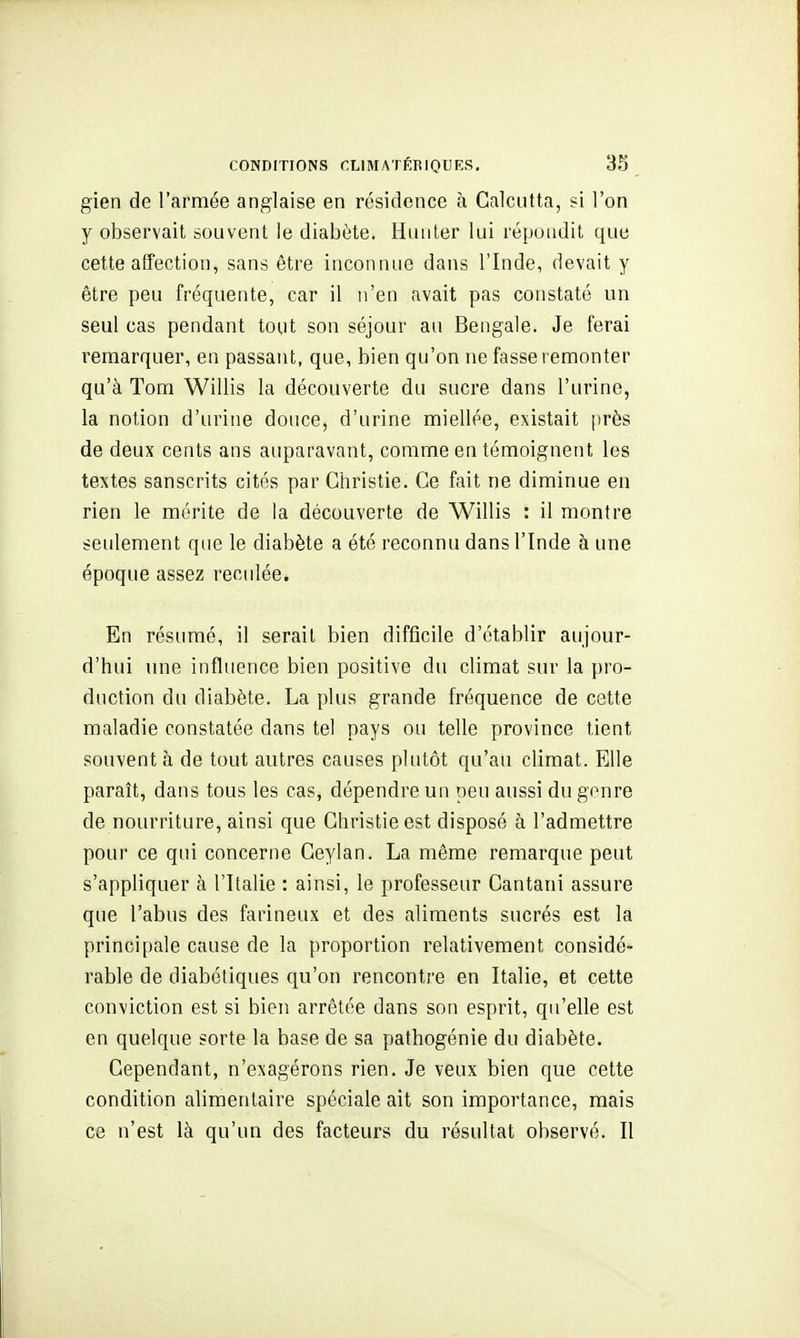 gien de l'armée anglaise en résidence à Calcutta, ?i l'on y observait souvent le diabète. Hunier lui répondit que cette affection, sans être inconnue dans l'Inde, devait y être peu fréquente, car il n'en avait pas constaté un seul cas pendant tout son séjour au Bengale. Je ferai remarquer, en passant, que, bien qu'on ne fasse remonter qu'à Tom Willis la découverte du aucre dans l'urine, la notion d'urine douce, d'urine miellée, existait près de deux cents ans auparavant, comme en témoignent les textes sanscrits cités par Ghristie. Ce fait ne diminue en rien le mérite de la découverte de Willis : il montre seulement que le diabète a été reconnu dans l'Inde à une époque assez reculée. En résumé, il serait bien difficile d'établir aujour- d'hui une influence bien positive du climat sur la pro- duction du diabète. La plus grande fréquence de cette maladie constatée dans tel pays ou telle province tient souvent à de tout autres causes plutôt qu'au climat. Elle paraît, dans tous les cas, dépendre un peu aussi du genre de nourriture, ainsi que Ghristie est disposé à l'admettre pour ce qui concerne Geylan. La même remarque peut s'appliquer à l'Italie : ainsi, le professeur Cantani assure que l'abus des farineux et des aliments sucrés est la principale cause de la proportion relativement considé- rable de diabétiques qu'on rencontre en Italie, et cette conviction est si bien arrêtée dans son esprit, qu'elle est en quelque sorte la base de sa pathogénie du diabète. Cependant, n'exagérons rien. Je veux bien que cette condition alimentaire spéciale ait son importance, mais ce n'est là qu'un des facteurs du résultat observé. Il