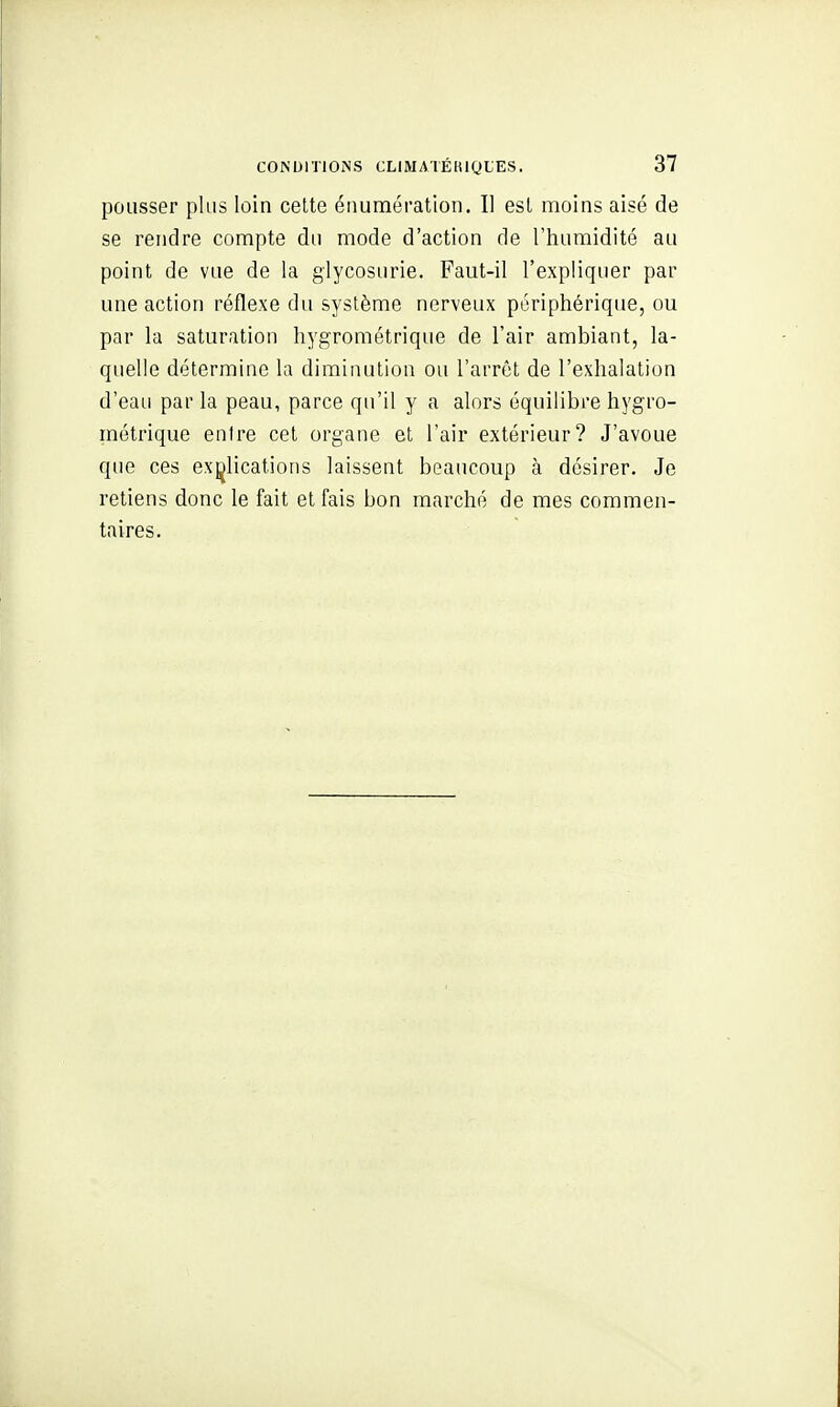 pousser plus loin celte éiiumération. Il esl moins aisé de se rendre compte du mode d'action de l'humidité au point de vue de la glycosurie. Faut-il l'expliquer par une action réflexe du système nerveux périphérique, ou par la saturation hygrométrique de l'air ambiant, la- quelle détermine la diminution ou l'arrêt de l'exhalation d'eau par la peau, parce qu'il y a alors équilibre hygro- métrique entre cet organe et l'air extérieur? J'avoue que ces explications laissent beaucoup à désirer. Je retiens donc le fait et fais bon marché de mes commen- taires.