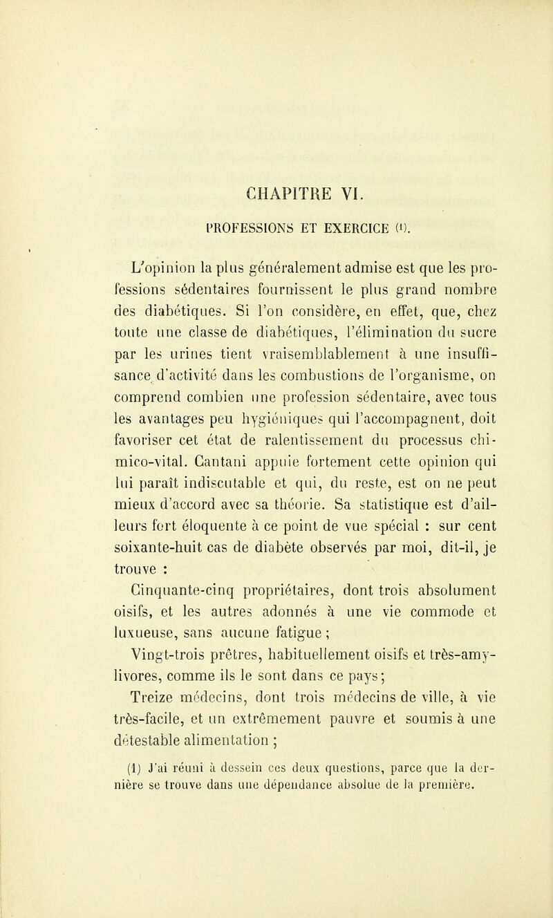 MIOFESSIONS ET EXERCICE W. L^opiiiion la plus généralement admise est que les pro- fessions sédentaires fournissent le plus grand nombre des diabétiques. Si l'on considère, en effet, que, chez toute une classe de diabétiques, l'élimination du sucre par les urines tient vraisemblablement à une insufii- sance d'activité dans les combustions de l'organisme, on comprend combien une profession sédentaire, avec tous les avantages peu hygiéniques qui l'accompagnent, doit favoriser cet état de ralentissement du processus chi- mico-vital. Cantani appuie fortement cette opinion qui lui paraît indiscutable et qui, du reste, est on ne peut mieux d'accord avec sa théorie. Sa statistique est d'ail- leurs fort éloquente à ce point de vue spécial : sur cent soixante-huit cas de diabète observés par moi, dit-il, je trouve : Cinquante-cinq propriétaires, dont trois absolument oisifs, et les autres adonnés à une vie commode et luxueuse, sans aucune fatigue ; Vingt-trois prêtres, habituellement oisifs et très-amy- livores, comme ils le sont dans ce pays; Treize médecins, dont trois médecins de ville, à vie très-facile, et un extrêmement pauvre et soumis à une détestable alimentation ; (1) J'ai réimi à dessein ces deux questions, parce que la der- nière se trouve dans une dépendance absolue de la première.