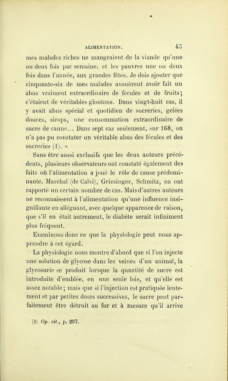 mes malades riches ne mangeaient de la viande qu'une ou deux fois par semaine, et les pauvres une ou deux fois dans l'année, aux grandes fêtes. Je dois ajouter que cinquante-six de mes malades avouèrent avoir fait un abus vraiment extraordinaire de fécules et de fruits; c'étaient de véritables gloutons. Dans vingt-huit cas, il y avait abus spécial et quotidien de sucreries, gelées douces, sirops, une consommation extraordinaire de sucre de canne... Dans sept cas seulement, sur 168, on n'a pas pu constater un véritable abus des fécules et des sucreries (1). » Sans être aussi exclusifs que les deux auteurs précé- dents, plusieurs observateurs ont constaté également des faits oii l'alimentation a joué le rôle de cause prédomi- nante. Marchai (de Calvi), Griesinger, Schmitz, en ont rapporté un certain nombre de cas. Maisd'autres auteurs ne reconnaissent à l'alimentation qu'une influence insi- gnifiante en alléguant, avec quelque apparence de raison, que s'il en était autrement, le diabète serait infiniment plus fréquent. Examinons donc ce que la physiologie peut nous ap- prendre à cet égard. La physiologie nous montre d'abord que si l'on injecte une solution de glycose dans les veines d'un animal, la glycosurie se produit lorsque la quantité de sucre est introduite d'emblée, en une seule fois, et qu'elle est assez notable; mais que si l'injection est pratiquée lente- ment et par petites doses successives, le sucre peut par- faitement être détruit au fur et à mesure qu'il arrive