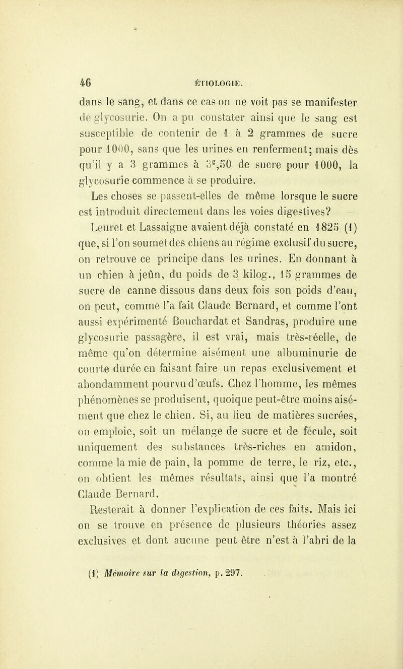 dans le sang, et dans ce cas on ne voit pas se manifcster de glycosurie. On a pu constater ainsi que le sang est susceptible de contenir de 1 à 2 grammes de sucre pour 1000, sans que les urines en renferment; mais dès qu'il y a 3 grammes à 3^,^)0 de sucre pour 1000, la glycosurie commence à se produire. Les choses se passent-elles de même lorsque le sucre est introduit directement dans les voies digestives? Leuret et Lassaigne avaient déjà constaté en 182.5 (1) que, si l'on soumetdes chiens au régime exclusif du sucre, on retrouve ce principe dans les urines. En donnant à un chien à jeûn, du poids de 3 kilog., 15 grammes de sucre de canne dissous dans deux fois son poids d'eau, on peut, comme l'a fait Claude Bernard, et comme l'ont aussi expérimenté Bouchardat et Sandras, produire une glycosurie passagère, il est vrai, mais très-réelle, de même qu'on détermine aisément une albuminurie de courte durée en faisant faire un repas exclusivement et abondamment pourvu d'œufs. Chez l'homme, les mêmes phénomènes se produisent, quoique peut-être moins aisé- ment que chez le chien. Si, au lieu de matières sucrées, on emploie, soit un mélange de sucre et de fécule, soit uniquement des substances très-riches en amidon, comme la mie de pain, la pomme de terre, le riz, etc., on obtient les mêmes résultats, ainsi que l'a montré Claude Bernard. Resterait à donner l'explication de ces faits. Mais ici on se trouve en présence de [ilusieurs théories assez exclusives et dont aucune peut être n'esta l'abri de la (J) Mémoire sur la digestion, p. 297.