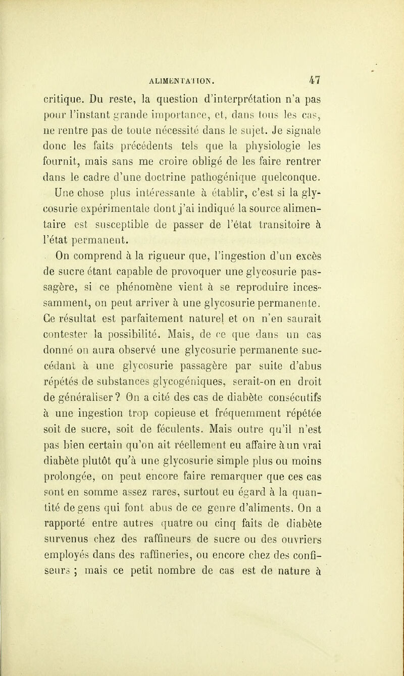 critique. Du reste, la question d'interprétation n'a pas pour l'instant yrande importance, et, dans tous les cas, ne rentre pas de toute nécessité dans le sujet. Je signale donc les faits précédents tels que la physiologie les fournit, mais sans me croire obligé de les faire rentrer dans le cadre d'une doctrine patliogénique quelconque. Une chose plus intéressante à établir, c'est si la gly- cosurie expérimentale dont j'ai indiqué la source alimen- taire est susceptible de passer de l'état transitoire à l'état permanent. On comprend à la rigueur que, l'ingestion d'un excès de sucre étant capable de provoquer une glycosurie pas- sagère, si ce phénomène vient à se reproduire inces- samment, on peut arriver à une glycosurie permanente. Ce résultat est parfaitement naturel et on n'en saurait contester la possibilité. Mais, de ce que dans un cas donné on aura observé une glycosurie permanente suc- cédant à une glycosurie passagère par suite d'abus répétés de substances glycogéniques, serait-on en droit de généraliser? On a cité des cas de diabète consécutifs à une ingestion trop copieuse et fréquemment répétée soit de sucre, soit de féculents. Mais outre qu'il n'est pas bien certain qu'on ait réellement eu affaire à un vrai diabète plutôt qu'à une glycosurie simple plus ou moins prolongée, on peut encore faire remarquer que ces cas sont en somme assez rares, surtout eu égard à la quan- tité de gens qui font abus de ce genre d'aliments. On a rapporté entre autres quatre ou cinq faits de diabète survenus chez des raffineurs de sucre ou des ouvriers employés dans des raffineries, ou encore chez des confi- seurs ; mais ce petit nombre de cas est de nature à