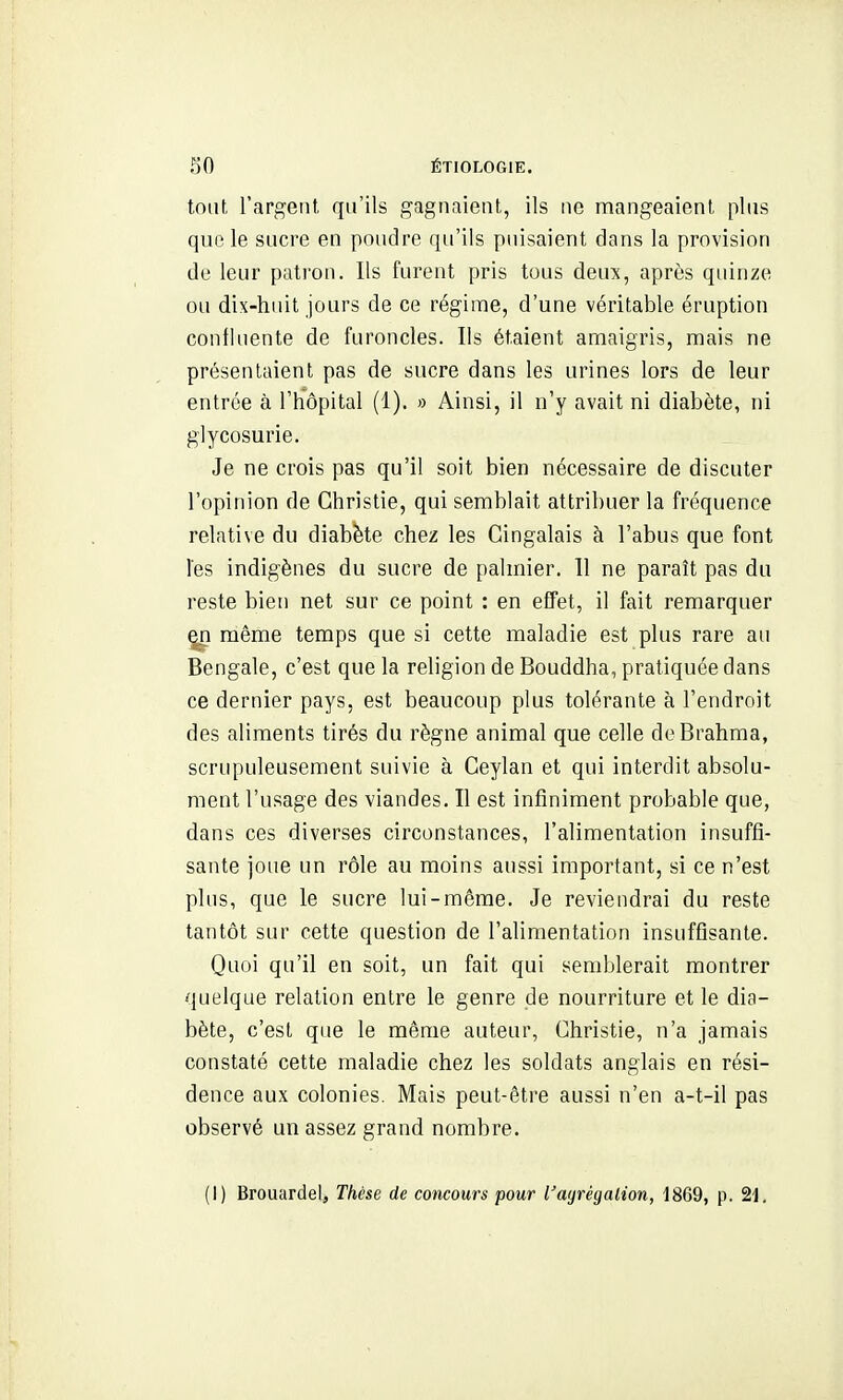 tout l'argent qu'ils gagnaient, ils ne mangeaient plus que le sucre en poudre qu'ils puisaient dans la provision de leur patron. Ils furent pris tous deux, après quinze ou dix-huit jours de ce régime, d'une véritable éruption confluente de furoncles. Ils étaient amaigris, mais ne présentaient pas de sucre dans les urines lors de leur entrée à l'hôpital (1). » Ainsi, il n'y avait ni diabète, ni glycosurie. Je ne crois pas qu'il soit bien nécessaire de discuter l'opinion de Ghristie, qui semblait attribuer la fréquence relative du diabète chez les Gingalais à l'abus que font les indigènes du sucre de palmier. 11 ne paraît pas du reste bien net sur ce point : en effet, il fait remarquer ^ môme temps que si cette maladie est plus rare au Bengale, c'est que la religion de Bouddha, pratiquée dans ce dernier pays, est beaucoup plus tolérante à l'endroit des aliments tirés du règne animal que celle deBrahma, scrupuleusement suivie à Ceylan et qui interdit absolu- ment l'usage des viandes. Il est infiniment probable que, dans ces diverses circonstances, l'alimentation insuffi- sante joue un rôle au moins aussi important, si ce n'est plus, que le sucre lui-même. Je reviendrai du reste tantôt sur cette question de l'alimentation insuffisante. Quoi qu'il en soit, un fait qui semblerait montrer quelque relation entre le genre de nourriture et le dia- bète, c'est que le même auteur, Ghristie, n'a jamais constaté cette maladie chez les soldats anglais en rési- dence aux colonies. Mais peut-être aussi n'en a-t-il pas observé un assez grand nombre. (1) Brouardel, Thèse de concours pour l'ayrégalion, 1869, p. 2i.