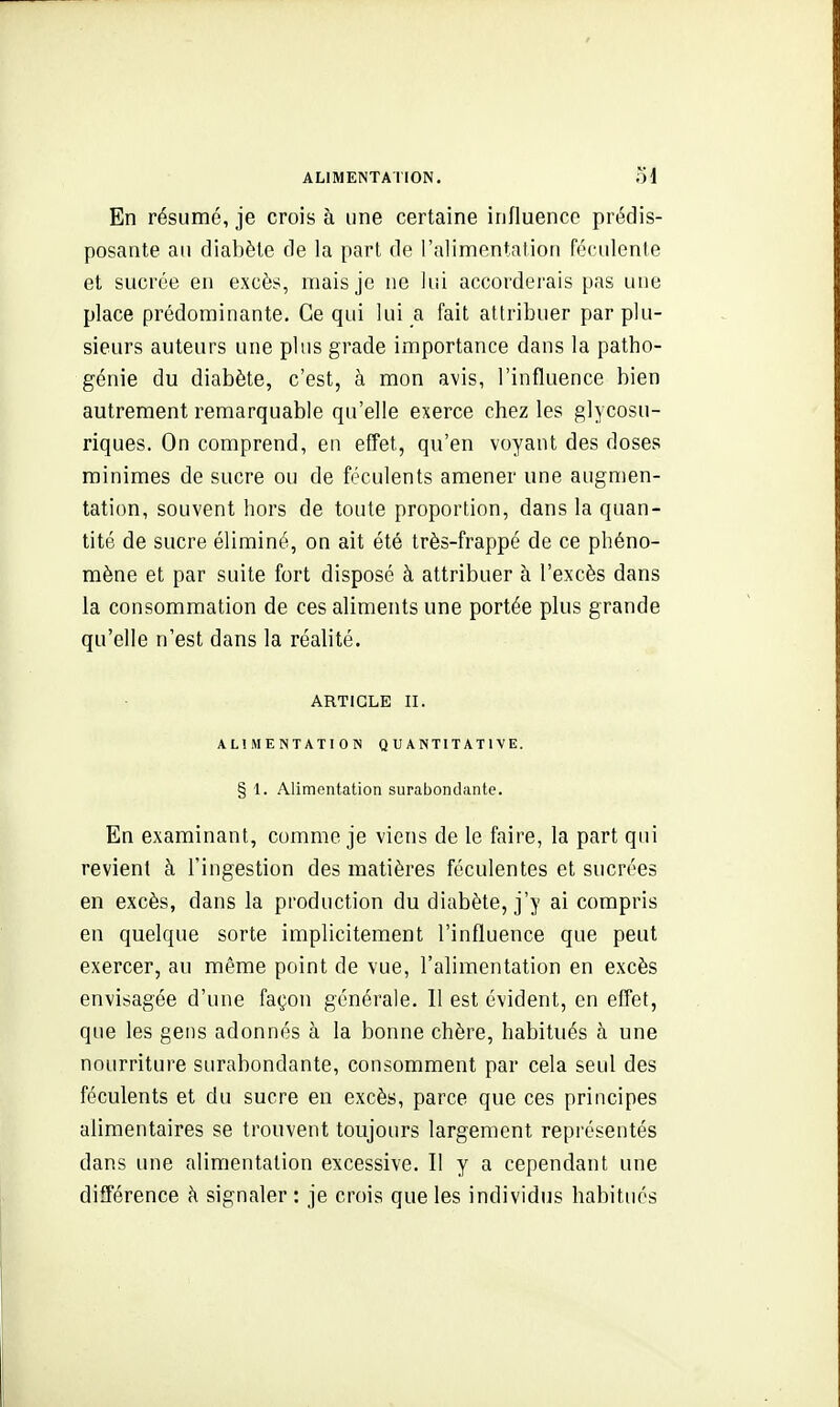 En résumé, je crois à une certaine influence prédis- posante au diabète de la part de l'alimentation féculente et sucrée en excès, mais je ne lui accorderais pas une place prédominante. Ce qui lui a fait attribuer par plu- sieurs auteurs une plus grade importance dans la patho- génie du diabète, c'est, à mon avis, l'influence bien autrement remarquable qu'elle exerce chez les glycosu- riques. On comprend, en effet, qu'en voyant des doses minimes de sucre ou de féculents amener une augmen- tation, souvent hors de toute proportion, dans la quan- tité de sucre éliminé, on ait été très-frappé de ce phéno- mène et par suite fort disposé à attribuer à l'excès dans la consommation de ces aliments une portée plus grande qu'elle n'est dans la réalité. ARTICLE II. ALIMENTATION QUANTITATIVE. § 1. Alimentation surabondante. En examinant, comme je viens de le faire, la part qui revient à l'ingestion des matières féculentes et sucrées en excès, dans la production du diabète, j'y ai compris en quelque sorte implicitement l'influence que peut exercer, au même point de vue, l'alimentation en excès envisagée d'une façon générale. Il est évident, en effet, que les gens adonnés à la bonne chère, habitués à une nourriture surabondante, consomment par cela seul des féculents et du sucre en excès, parce que ces principes alimentaires se trouvent toujours largement représentés dans une alimentation excessive. II y a cependant une différence à signaler : je crois que les individus habitués