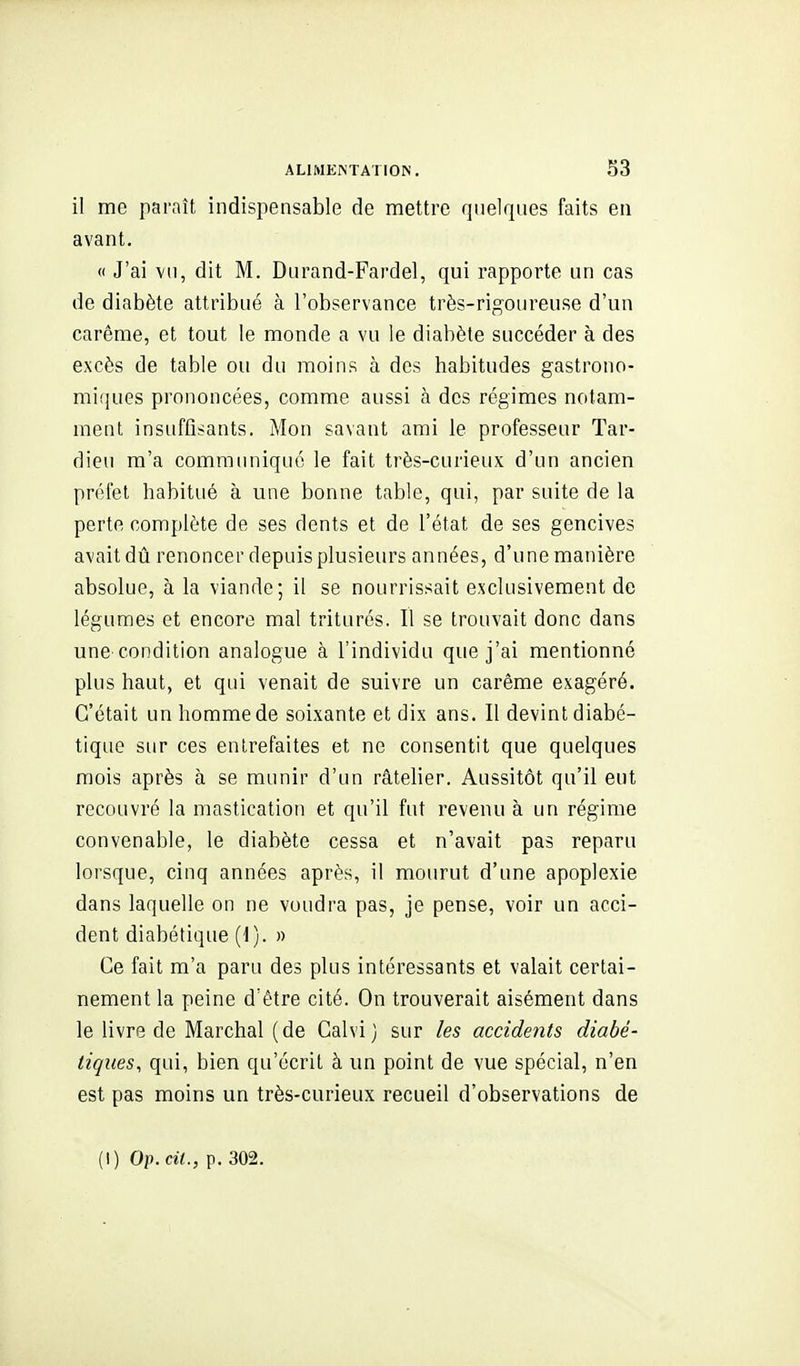 il me paraît indispensable de mettre quelques faits en avant. « J'ai vu, dit M. Durand-Fardel, qui rapporte un cas de diabète attribué à l'observance très-rigoureuse d'un carême, et tout le monde a vu le diabète succéder à des excès de table ou du moins à des habitudes gastrono- miques prononcées, comme aussi à des régimes notam- ment insuffisants. Mon savant ami le professeur Tar- dieu m'a communiqué le fait très-curieux d'un ancien préfet habitué à une bonne table, qui, par suite de la perte complète de ses dents et de l'état de ses gencives avait dû renoncer depuis plusieurs années, d'une manière absolue, à la viande; il se nourrissait exclusivement de légumes et encore mal triturés. Il se trouvait donc dans une'condition analogue à l'individu que j'ai mentionné plus haut, et qui venait de suivre un carême exagéré. C'était un homme de soixante et dix ans. Il devint diabé- tique sur ces entrefaites et ne consentit que quelques mois après à se munir d'un râtelier. Aussitôt qu'il eut recouvré la mastication et qu'il fut revenu à un régime convenable, le diabète cessa et n'avait pas reparu lorsque, cinq années après, il mourut d'une apoplexie dans laquelle on ne voudra pas, je pense, voir un acci- dent diabétique (i). » Ce fait m'a paru des plus intéressants et valait certai- nement la peine d'être cité. On trouverait aisément dans le livre de Marchai (de Calvi) sur les accidents diabé- tiques, qui, bien qu'écrit à un point de vue spécial, n'en est pas moins un très-curieux recueil d'observations de