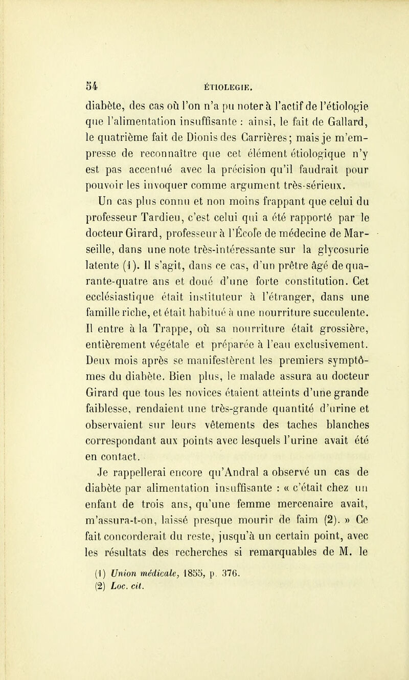 diabète, des cas où l'on n'a pu noter à l'actif de rétiolof,ne que l'alimentation insuffisante : ainsi, le fait de Gallard, le quatrième fait de Dionis des Carrières; mais je m'em- presse de reconnaître que cet élément étiologique n'y est pas accentué avec la précision qu'il faudrait pour pouvoir les invoquer comme argument très-sérieux. Un cas plus connu et non moins frappant que celui du professeur Tardieu, c'est celui qui a été rapporté par le docteur Girard, professeur à l'Écofe de médecine de Mar- seille, dans une note très-intéressante sur la glycosurie latente (J). Il s'agit, dans ce cas, d'un prêtre âgé de qua- rante-quatre ans et doué d'une forte constitution. Cet ecclésiastique était instituteur à l'éti'anger, dans une famille riche, et était habitué à une nourriture succulente. Il entre à la Trappe, oii sa nourriture était grossière, entièrement végétale et préparée à l'eau exclusivement. Deux mois après se manifestèrent les premiers symptô- mes du diabète. Bien plus, le malade assura au docteur Girard que tous les novices étaient atteints d'une grande faiblesse, rendaient une très-grande quantité d'urine et observaient sur leurs vêtements des taches blanches correspondant aux points avec lesquels l'urine avait été en contact. Je rappellerai encore qu'Andral a observé un cas de diabète par alimentation insuffisante : « c'était chez un enfant de trois ans, qu'une femme mercenaire avait, m'assura-t-on, laissé presque mourir de faim (2). » Ce fait concorderait du reste, jusqu'à un certain point, avec les résultats des recherches si remarquables de M. le (1) Union médicale, iSSS, p. 376.