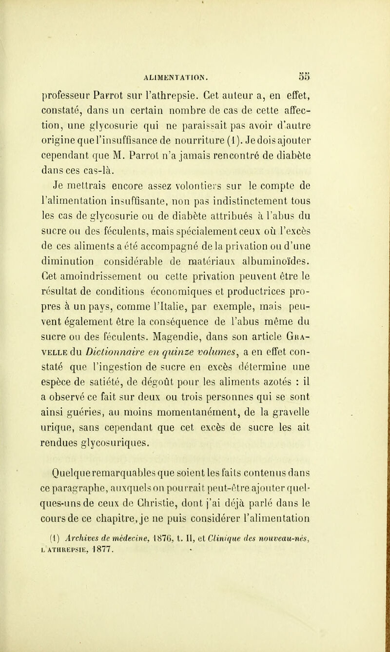 professeur Parrot sur l'athrepsie. Cet auteur a, en effet, constaté, dans un certain nombre de cas de cette affec- tion, une glycosurie qui ne paraissait pas avoir d'autre origine que l'insuffisance de nourriture (1). Je dois ajouter cependant que M. Parrot n'a jamais rencontré de diabète dans ces cas-là. Je mettrais encore assez volontiers sur le compte de l'alimentation insuffisante, non pas indistinctement tous les cas de glycosurie ou de diabète attribués à l'abus du sucre ou des féculents, mais spécialement ceux oii l'excès de ces aliments a été accompagné de la privation ou d'une diminution considérable de matériaux albuminoïdes. Cet amoindrissement ou cette privation peuvent être le résultat de conditions économiques et productrices pro- pres à un pays, comme l'Italie, par exemple, mais peu- vent également être la conséquence de l'abus même du sucre ou des féculents. Magendie, dans son article Gba- VELLE du Dictionnaire en quinze volumes, a en effet con- staté que l'ingestion de sucre en excès détermine une espèce de satiété, de dégoût pour les aliments azotés : il a observé ce fait sur deux ou trois personnes qui se sont ainsi guéries, au moins momentanément, de la gravelle urique, sans cependant que cet excès de sucre les ait rendues glycosuriques. Quelqueremarquables que soient les faits contenus dans ce paragraphe, auxquels on pourrai t peut-être ajouter quel- ques-uns de ceux de Ghristie, dont j'ai déjà parlé dans le cours de ce chapitre, je ne puis considérer l'alimentation (1) Archives de médecine, 187G, t. II, cl Clinique des nouveau-nés, L ATHREPSIE, 1877.