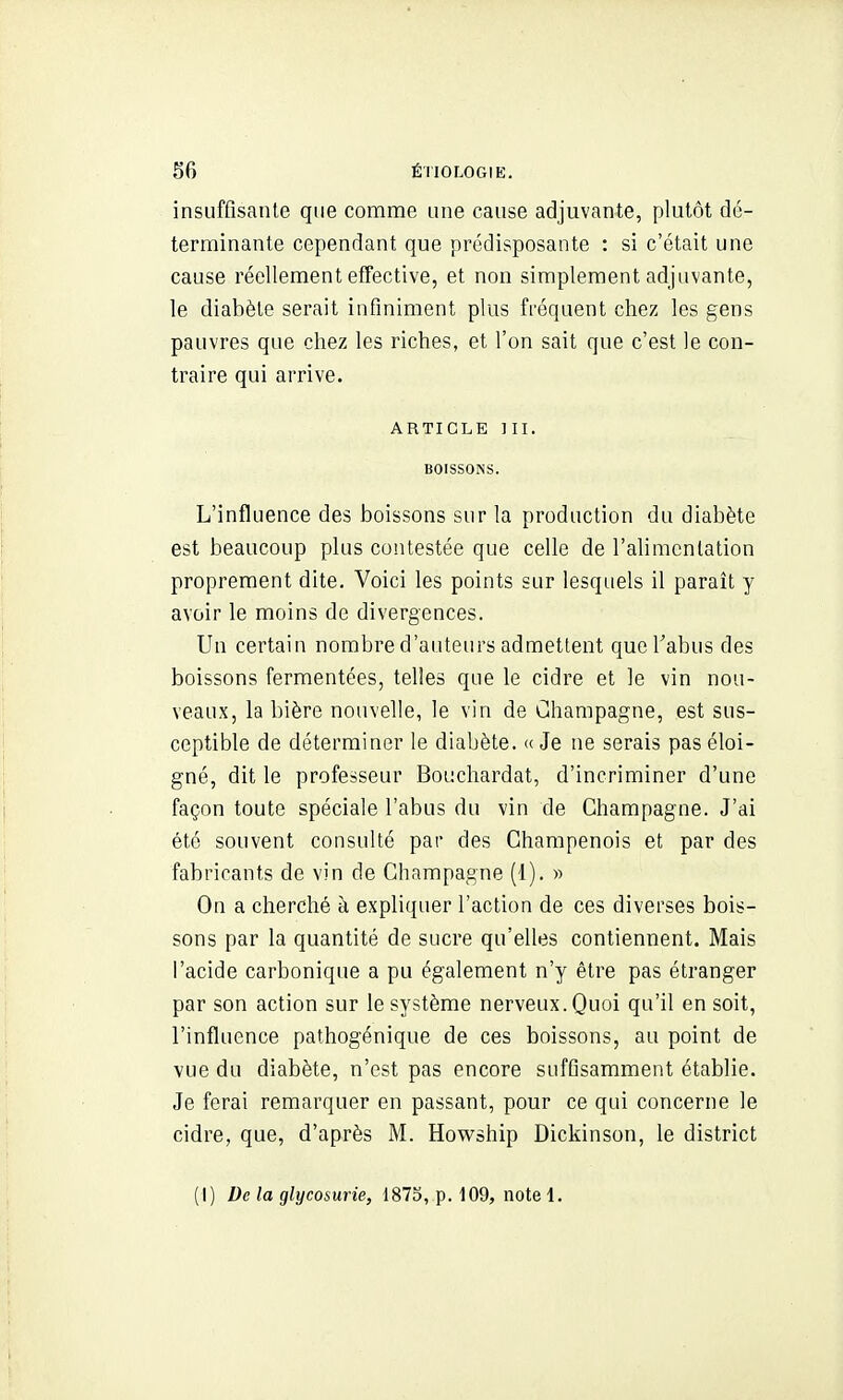 insuffisante que comme une cause adjuvante, plutôt dé- terminante cependant que prédisposante : si c'était une cause réellement effective, et non simplement adjuvante, le diabète serait infiniment plus fréquent chez les gens pauvres que chez les riches, et l'on sait que c'est le con- traire qui arrive. ARTICLE m. BOISSONS. L'influence des boissons sur la production du diabète est beaucoup plus contestée que celle de l'alimentation proprement dite. Voici les points sur lesquels il paraît y avoir le moins de divergences. Un certain nombre d'auteurs admettent que l'abus des boissons fermentées, telles que le cidre et le vin nou- veaux, la bière nouvelle, le vin de Champagne, est sus- ceptible de déterminer le diabète. « Je ne serais pas éloi- gné, dit le professeur Bouchardat, d'incriminer d'une façon toute spéciale l'abus du vin de Champagne. J'ai été souvent consulté par des Champenois et par des fabricants de vin de Champagne (1). » On a cherché à expliquer l'action de ces diverses bois- sons par la quantité de sucre qu'elles contiennent. Mais l'acide carbonique a pu également n'y être pas étranger par son action sur le système nerveux. Quoi qu'il en soit, l'influence pathogénique de ces boissons, au point de vue du diabète, n'est pas encore suffisamment établie. Je ferai remarquer en passant, pour ce qui concerne le cidre, que, d'après M. Howship Dickinson, le district (I) De la glycosurie, 187b, p. 109, note 1.