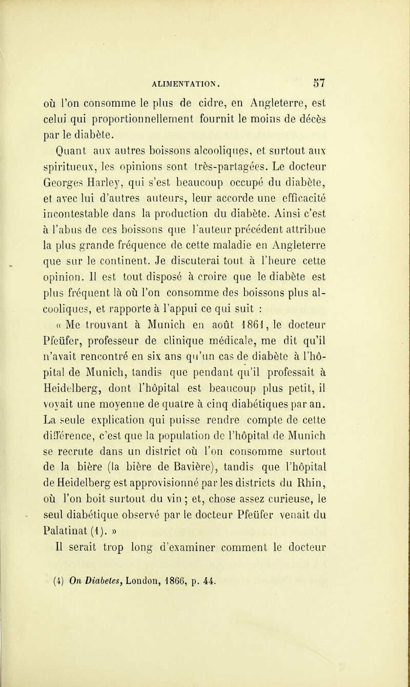 OÙ l'on consomme le plus de cidre, en Angleterre, est celui qui proportionnellement fournit le moins de décès par le diabète. Quant aux autres boissons alcooliques, et surtout aux spiritueux, les opinions sont très-partagées. Le docteur Georges Harley, qui s'est beaucoup occupé du diabète, et avec lui d'autres auteurs, leur accorde une efficacité incontestable dans la production du diabète. Ainsi c'est à l'abus de ces boissons que l'auteur précédent attribue la plus grande fréquence de cette maladie en Angleterre que sur le continent. Je discuterai tout à l'heure cette opinion. Il est tout disposé à croire que le diabète est plus fréquent là oïj l'on consomme des boissons plus al- cooliques, et rapporte à l'appui ce qui suit : «Me trouvant à Munich en août 1861, le docteur Pfeûfer, professeur de clinique médicale, me dit qu'il n'avait rencontré en six ans qu'un cas de diabète à l'hô- pital de Munich, tandis que pendant qu'il professait à Heidelberg, dont l'hôpital est beaucoup plus petit, il voyait une moyenne de quatre à cinq diabétiques par an. La seule explication qui puisse rendre compte de cette différence, c'est que la population de l'hôpital de Munich se recrute dans un district oh l'on consomme surtout de la bière (la bière de Bavière), tandis que l'hôpital de Heidelberg est approvisionné par les districts du Rhin, 011 l'on boit surtout du vin ; et, chose assez curieuse, le seul diabétique observé par le docteur Pfeiifer venait du Palatinat (1). a Il serait trop long d'examiner comment le docteur (-1) On Diabètes, London, 1866, p. 44.