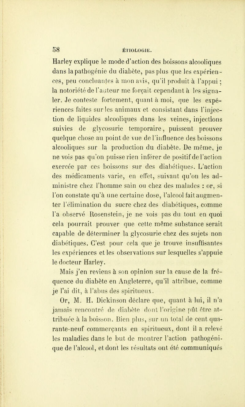 Harley explique le mode d'action des boissons alcooliques dans la pathogénie du diabète, pas plus que les expérien- ces, peu concluantes à mon avis, qu'il produit à l'appui ; la notoriété de l'auteur me forçait cependant à les signa- ler. Je conteste fortement, quant à moi, que les expé- riences faites sur les animaux et consistant dans l'injec- tion de liquides alcooliques dans les veines, injections suivies de glycosurie temporaire, puissent prouver quelque chose au point de vue de l'influence des boissons alcooliques sur la production du diabète. De même, je ne vois pas qu'on puisse rien inférer de positif de l'action exercée par ces boissons sur des diabétiques. L'action des médicaments varie, en effet, suivant qu'on les ad- ministre chez l'homme sain ou chez des malades : or, si l'on constate qu'à une certaine dose, l'alcool fait augmen- ter l'élimination du sucre chez des diabétiques, comme l'a observé Rosenstein, je ne vois pas du tout en quoi cela pourrait prouver que cette même substance serait capable de déterminer la glycosurie chez des sujets non diabétiques. C'est pour cela que je trouve insuffisantes les expériences et les observations sur lesquelles s'appuie le docteur Harley. Mais j'en reviens à son opinion sur la cause de la fré- quence du diabète en Angleterre, qu'il attribue, comme je l'ai dit, à l'abus des spiritueux. Or, M. H. Dickinson déclare que, quant à lui, il n'a jamais rencontré de diabète dont l'oi iG^ine pût être at- tribuée à la boisson. Bien plus, sur un total de cent qua- rante-neuf commerçants en spiritueux, dont il a relevé les maladies dans le but de montrer l'action pathogéni- que de l'alcool, et dont les résultats ont été communiqués