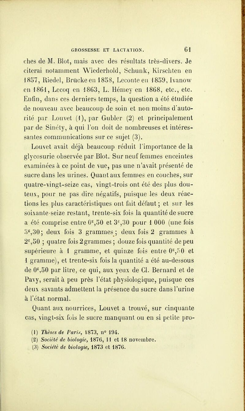 ches de M. Blot, mais avec des résultats très-divers. Je citerai notamment Wiederhold, Schunk, Kirschten en 1857, Riedel, Brûckeen 1858, Leconteeii '1859, Ivanovv en 1861, Lecoq en 1863, L. Hémey en 1868, etc., etc. Enfin, dans ces derniers temps, la question a été étudiée de nouveau avec beaucoup de soin et non moins d'auto- rité par Louvet (1), par Gubler (2) et principalement par de Sinély, à qui l'on doit de nombreuses et intéres- santes communications sur ce sujet (.3). Louvet avait déjà beaucoup réduit l'importance de la glycosurie observée par Blot. Sur neuf femmes enceintes examinées à ce point de vue, pas une n'avait présenté de sucre dans les urines. Quant aux femmes en couches, sur quatre-vingt-seize cas, vingt-trois ont été des plus dou- teux, pour ne pas dire négatifs, puisque les deux réac- tions les plus caractéristiques ont fait défaut ; et sur les soixante-seize restant, trente-six fois la quantité de sucre a été comprise entre 0°,50 et 3°,30 pour 1 000 (une fois 3^,30; deux fois 3 grammes; deux fois 2 grammes à 2^,50 ; quatre fois 2grammes ; douze fois quantité de peu supérieure à 1 gramme, et quinze fois entre 0^,-^0 et 1 gramme), et trente-six fois la quantité a été au-dessous de 0^,50 par litre, ce qui, aux yeux de Cl. Bernard et de Pavy, serait à peu près l'état physiologique, puisque ces deux savants admettent la présence du sucre dans l'urine à l'état normal. Quant aux nourrices, Louvet a trouvé, sur cinquante cas, vingt-six fuis le sucre manquant ou en si petite pro- (1) Thèses de Pari.<, i873, n« 194. (2) Sociclé de biologie, 1876, 11 et 18 novembre. Société de biologie, 1873 et 1876.