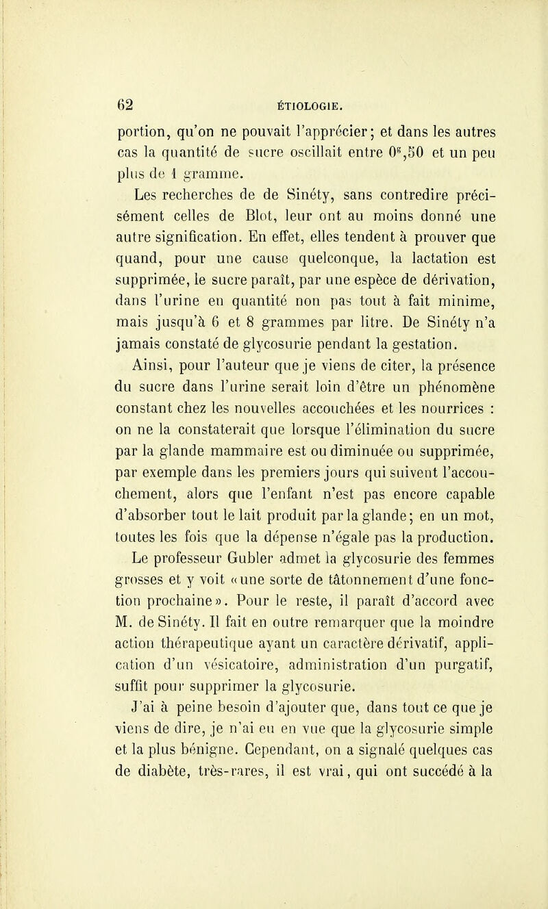 portion, qu'on ne pouvait l'apprécier; et dans les autres cas la quantité de sucre oscillait entre 0^,30 et un peu plus do 1 gramme. Les recherches de de Sinéty, sans contredire préci- sément celles de Blot, leur ont au moins donné une autre signification. En effet, elles tendent à prouver que quand, pour une cause quelconque, la lactation est supprimée, le sucre paraît, par une espèce de dérivation, dans l'urine en quantité non pas tout à fait minime, mais jusqu'à 6 et 8 grammes par litre. De Sinéty n'a jamais constaté de glycosurie pendant la gestation. Ainsi, pour l'auteur que je viens de citer, la présence du sucre dans l'urine serait loin d'être un phénomène constant chez les nouvelles accouchées et les nourrices : on ne la constaterait que lorsque l'élimination du sucre par la glande mammaire est ou diminuée ou supprimée, par exemple dans les premiers jours qui suivent l'accou- chement, alors que l'enfant n'est pas encore capable d'absorber tout le lait produit parla glande; en un mot, toutes les fois que la dépense n'égale pas la production. Le professeur Gubler admet la glycosurie des femmes grosses et y voit «une sorte de tâtonnement d'une fonc- tion prochaine». Pour le reste, il paraît d'accord avec M. de Sinéty. Il fait en outre remarquer que la moindre action thérapeutique ayant un caractère dérivatif, appli- cation d'un vésicatoire, administration d'un purgatif, suffit pour supprimer la glycosurie. J'ai à peine besoin d'ajouter que, dans tout ce que je viens de dire, je n'ai eu en vue que la glycosurie simple et la plus bénigne. Cependant, on a signalé quelques cas de diabète, très-rares, il est vrai, qui ont succédé à la