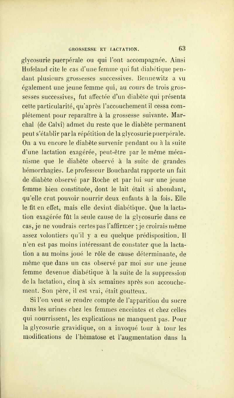 glycosurie puerpérale ou qui l'ont accompagnée. Ainsi Hufeland cite le cas d'une femme qui fut diabétique pen- dant plusieurs grossesses successives. Bennewitz a vu également une jeune femme qui, au cours de trois gros- sesses successi-ves, fut affectée d'un diabète qui présenta cette particularité, qu'après l'accouchement il cessa com- plètement pour reparaître à la grossesse suivante. Mar- chai (de Calvi) admet du reste que le diabète permanent peut s'établir parla répétition de la glycosurie puerpérale. On a vu encore le diabète survenir pendant ou à la suite d'une lactation exagérée, peut-être par le même méca- nisme que le diabète observé à la suite de grandes hémorrhagies. Le professeur Bouchardat rapporte un fait de diabète observé par Roche et par lui sur une jeune femme bien constituée, dont le lait était si abondant, qu'elle crut pouvoir nourrir deux enfants à la fois. Elle le fît en effet, mais elle devint diabétique. Que la lacta- tion exagérée fût la seule cause de la glycosurie dans ce cas, je ne voudrais certes pas l'affirmer ; je croirais même assez volontiers qu'il y a eu quelque prédisposition, 11 n'en est pas moins intéressant de constater que la lacta- tion a au moins joué le rôle de cause déterminante, de même que dans un cas observé par moi sur une jeune femme devenue diabétique à la suite de la suppression delà lactation, cinq à six semaines après son accouche- ment. Son père, il est vrai, était goutteux. Si l'on veut se rendre compte de l'apparition du sucre dans les urines chez les femmes enceintes et chez celles qui nourrissent, les explications ne manquent pas. Pour la glycosurie gravidique, on a invoqué tour à tour les modifications de l'hématose et l'augmentation dans la