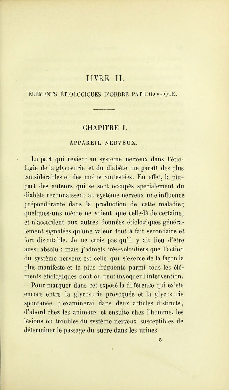 LIVRE IL ÉLÉMENTS ÉTIOLOGIQUES D'ORDRE PATHOLOGIQUE. CHAPITRE L APPAREIL NERVEUX. La part qui revient au système nerveux dans l'étio- logie de la glycosurie et du diabète me paraît des plus considérables et des moins contestées. En effet, la plu- part des auteurs qui se sont occupés spécialement du diabète reconnaissent au système nerveux une influence prépondérante dans la production de cette maladie ; quelques-uns même ne voient que celle-là de certaine, et n'accordent aux autres données étiologiques généra- lement signalées qu'une valeur tout à fait secondaire et fort discutable. Je ne crois pas qu'il y ait lieu d'être aussi absolu : mais j'admets très-volontiers que l'action du système nerveux est celle qui s'exerce de la façon la plus manifeste et la plus fréquente parmi tous les élé- ments étiologiques dont on peut invoquer l'intervention. Pour marquer dans cet exposé la différence qui existe encore entre la glycosurie provoquée et la glycosurie spontanée, j'examinerai dans deux articles distincts, d'abord chez les animaux et ensuite chez l'homme, les lésions ou troubles du système nerveux susceptibles de déterminer le passage du sucre dans les urines.