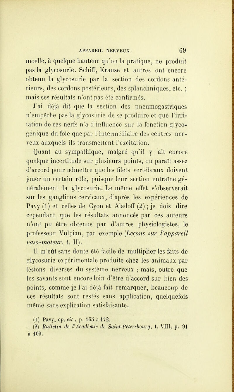 moelle, à quelque hauteur qu'on la pratique, ne produit pas la glycosurie. Schiff, Krause et autres ont encore obtenu la glycosurie par la section des cordons anté- rieurs, des cordons postérieurs, des splanchniques, etc. ; mais ces résultats n'ont pas été confirmés. J'ai déjà dit que la section des pneumogastriques n'empêche pas la glycosurie de se produire et que l'irri- lation de ces nerfs n'a d'influence sur la fonction glyco- géiiiqiie du foie que par l'intermédiaire des centres ner- veux auxquels ils transmettent l'excitation. Quant au sympathique, malgré qu'il y ait encore quelque incertitude sur plusieurs points, on paraît assez d'accord pour admettre que les filets vertébraux doivent jouer un certain rôle, puisque leur section entraîne gé- néralement la glycosurie. Le même effet s'observerait sur les ganglions cervicaux, d'après les expériences de Pavy (1) et celles de Gyon et Aladoff (2) ; je dois dire cependant que les résultats annoncés par ces auteurs n'ont pu être obtenus par d'autres physiologistes, le professeur Vulpian, par exemple [Leçons sur l'appareil vaso-moteur, t. II). 11 m'eût sans doute été facile de multiplier les faits de glycosurie expérimentale produite chez les animaux par lésions diverses du système nerveux ; mais, outre que les savants sont encore loin d'être d'accord sur bien des points, comme je l'ai déjà fait remarquer, beaucoup de ces résultats sont restés sans application, quelquefois même sans explication satisfaisante. (1) Pavy, op. cil., p. 16o à 172. (2) BuUelin de l'Académie de Sainl-Pélersbourg, t. VIII, p. 91 à 109.