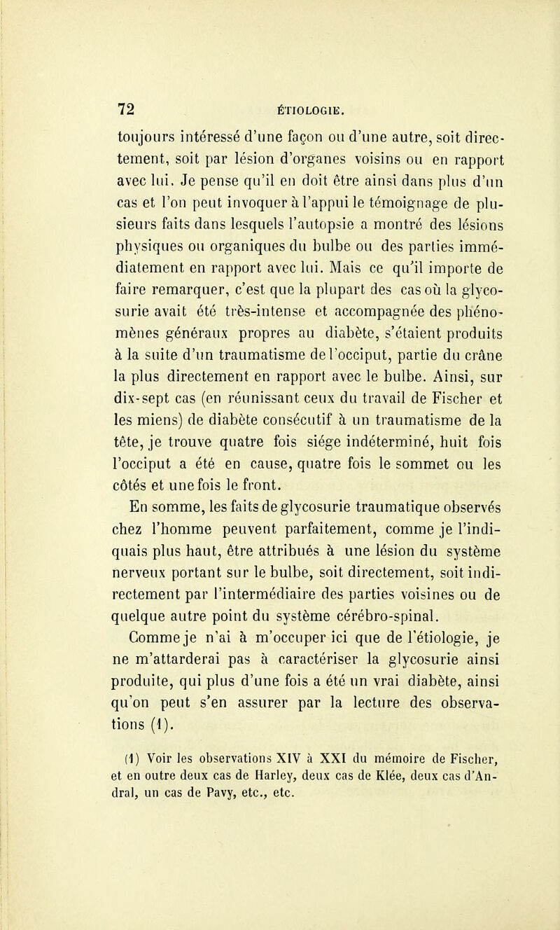 toujours intéressé d'une façon ou d'une autre, soit direc- tement, soit par lésion d'organes voisins ou en rapport avec lui. Je pense qu'il en doit être ainsi dans plus d'un cas et l'on peut invoquer à l'appui le témoignage de plu- sieurs faits dans lesquels l'autopsie a montré des lésions physiques ou organiques du bulbe ou des parties immé- diatement en rapport avec lui. Mais ce qu'il importe de faire remarquer, c'est que la plupart des casoîi la glyco- surie avait été très-intense et accompagnée des phéno- mènes généraux propres au diabète, s'étaient produits à la suite d'un traumatisme de l'occiput, partie du crâne la plus directement en rapport avec le bulbe. Ainsi, sur dix-sept cas (en réunissant ceux du travail de Fischer et les miens) de diabète consécutif à un traumatisme de la tête, je trouve quatre fois siège indéterminé, huit fois l'occiput a été en cause, quatre fois le sommet ou les côtés et une fois le front. En somme, les faits de glycosurie traumatique observés chez l'homme peuvent parfaitement, comme je l'indi- quais plus haut, être attribués à une lésion du système nerveux portant sur le bulbe, soit directement, soit indi- rectement par l'intermédiaire des parties voisines ou de quelque autre point du système cérébro-spinal. Comme je n'ai à m'occuper ici que de Tétiologie, je ne m'attarderai pas à caractériser la glycosurie ainsi produite, qui plus d'une fois a été un vrai diabète, ainsi qu'on peut s'en assurer par la lecture des observa- tions (1). (1) Voir les observations XIV à XXI du mémoire de Fischer, et en outre deux cas de Hariey, deux cas de Klée, deux cas d'An- dral, un cas de Pavy, etc., etc.