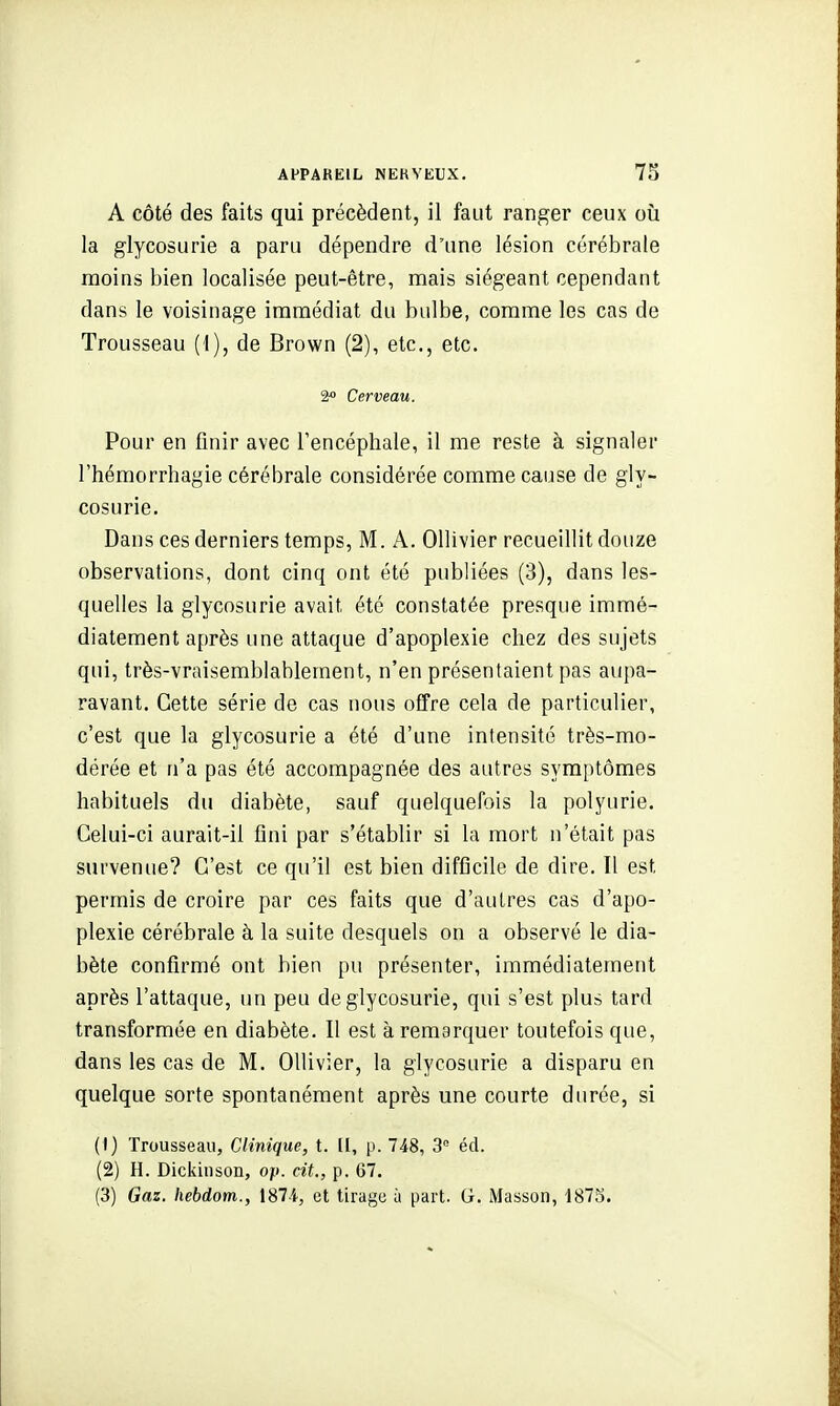 A côté des faits qui précèdent, il faut ranger ceux oii la glycosurie a paru dépendre d'une lésion cérébrale moins bien localisée peut-être, mais siégeant cependant dans le voisinage immédiat du bulbe, comme les cas de Trousseau (1), de Brown (2), etc., etc. 2« Cerveau. Pour en finir avec Tencéphale, il me reste à signaler l'hémorrhagie cérébrale considérée comme cause de gly- cosurie. Dans ces derniers temps, M. A. Ollivier recueillit douze observations, dont cinq ont été publiées (3), dans les- quelles la glycosurie avait été constatée presque immé- diatement après une attaque d'apoplexie chez des sujets qui, très-vraisemblablement, n'en présentaient pas aupa- ravant. Cette série de cas nous ofTre cela de particulier, c'est que la glycosurie a été d'une intensité très-mo- dérée et n'a pas été accompagnée des autres symptômes habituels du diabète, sauf quelquefois la polyurie. Celui-ci aurait-il fini par s'établir si la mort n'était pas survenue? C'est ce qu'il est bien difficile de dire. Il est permis de croire par ces faits que d'autres cas d'apo- plexie cérébrale à la suite desquels on a observé le dia- bète confirmé ont bien pu présenter, immédiatement après l'attaque, im peu de glycosurie, qui s'est plus tard transformée en diabète. Il est à remarquer toutefois que, dans les cas de M. Ollivier, la glycosurie a disparu en quelque sorte spontanément après une courte durée, si (1) Trousseau, Clinique, t. [I, p. 748, 3 éd. (2) H. Dickinson, op. cit., p. 67. (3) Gaz. hebdom., 1874., et tirage à part. G. Masson, 1875.