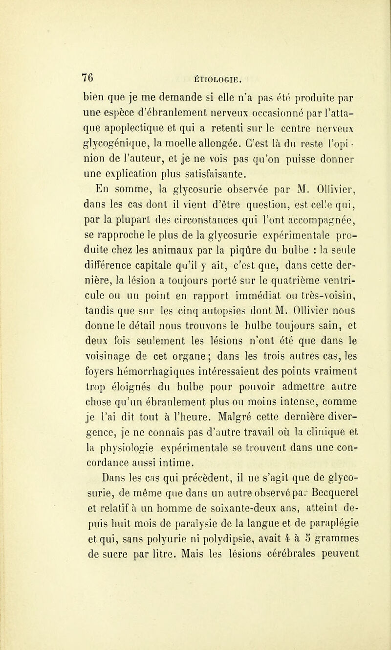 bien que je me demande si elle n'a pas été produite par une esjjèce d'ébranlement nerveux occasionné par l'atta- que apoplectique et qui a retenti sur le centre nerveux glycogénique, la moelle allongée. C'est là du reste l'opi ■ nion de l'auteur, et je ne vois pas qu'on puisse donner une explication plus satisfaisante. En somme, la glycosurie observée par M. Ollivier, dans les cas dont il vient d'être question, est celle qui, par la plupart des circonstances qui l'ont accompagnée, se rapproche le plus de la glycosurie expérimentale pro- duite chez les animaux par la piqûre du bulbe : la seule différence capitale qu'il y ait, c'est que, dans cette der- nière, la lésion a toujours porté sur le quatrième ventri- cule ou un point en rapport immédiat ou très-voisin, tandis que sur les cinq autopsies dont M. Ollivier nous donne le détail nous trouvons le bulbe toujours sain, et deux fois seulement les lésions n'ont été que dans le voisinage de cet organe; dans les trois autres cas, les foyers hémorrhagiques intéressaient des points vraiment trop éloignés du bulbe pour pouvoir admettre autre chose qu'un ébranlement plus ou moins intense, comme je l'ai dit tout à l'heure. Malgré cette dernière diver- gence, je ne connais pas d'autre travail oii la clinique et la physiologie expérimentale se trouvent dans une con- cordance aussi intime. Dans les cas qui précèdent, il ne s'agit que de glyco- surie, de même que dans un autre observé pa;- Becquerel et relatif à un homme de soixante-deux ans, atteint de- puis huit mois de paralysie de la langue et de paraplégie et qui, sans polyurie ni polydipsie, avait 4 à 5 grammes de sucre par litre. Mais les lésions cérébrales peuvent