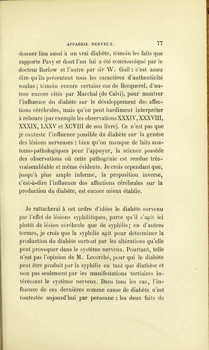 donner lieu aussi à un vrai diabète, témoin les faits que rapporte Pavy et dont l'un lui a été communiqué par le docteur Barlow et l'autre par sir W, Gull : c'est assez dire qu'ils présentent tous les caractères d'authenticité voulus; témoin encore certains cas de Becquerel, d'au- tres encore cités par Marchai (de Calvi), pour montrer l'influence du diabète sur le développement de^^ affec- tions cérébrales, mais qu'on peut hardiment interpréter à rebours (par exemple les observations XXXIV, XXXVIII, XXXIX, LXXV et XGVIII de son livre). Ce n'est pas que je conteste l'influence possible du diabète sur la genèse des lésions nerveuses : bien qu'on manque de faits ana- tomo-pathologiques pour l'appuyer, la science possède des observations oii cette pathogénie est rendue très- vraisemblable et même évidente. Je crois cependant que, jusqu'à plus ample informé, la proposition inverse, c'est-à-dire l'influence des affections cérébrales sur la production du diabète, est encore mieux établie. Je rattacherai à cet ordre d'idées le diabète survenu par l'effet de lésions syphilitiques, parce qu'il s'agit ici plutôt de lésion cérébrale que de syphilis ; en d'autres termes, je crois que la syphilis agit pour déterminer la production du diabète surtout par les altérations qu'elle peut provoquer dans le système nerveux. Pourtant, telle n'est pas l'opinion de M. Lecorché, pour qui le diabète peut être produit par la syphilis en tant que diathèse et non pas seulement par les manifestations tertiaires in- téressant le système nerveux. Dans tous les cas, l'in- fluence de ces dernières comme cause de diabète n'est contestée aujourd'hui par personne : les deux faits de