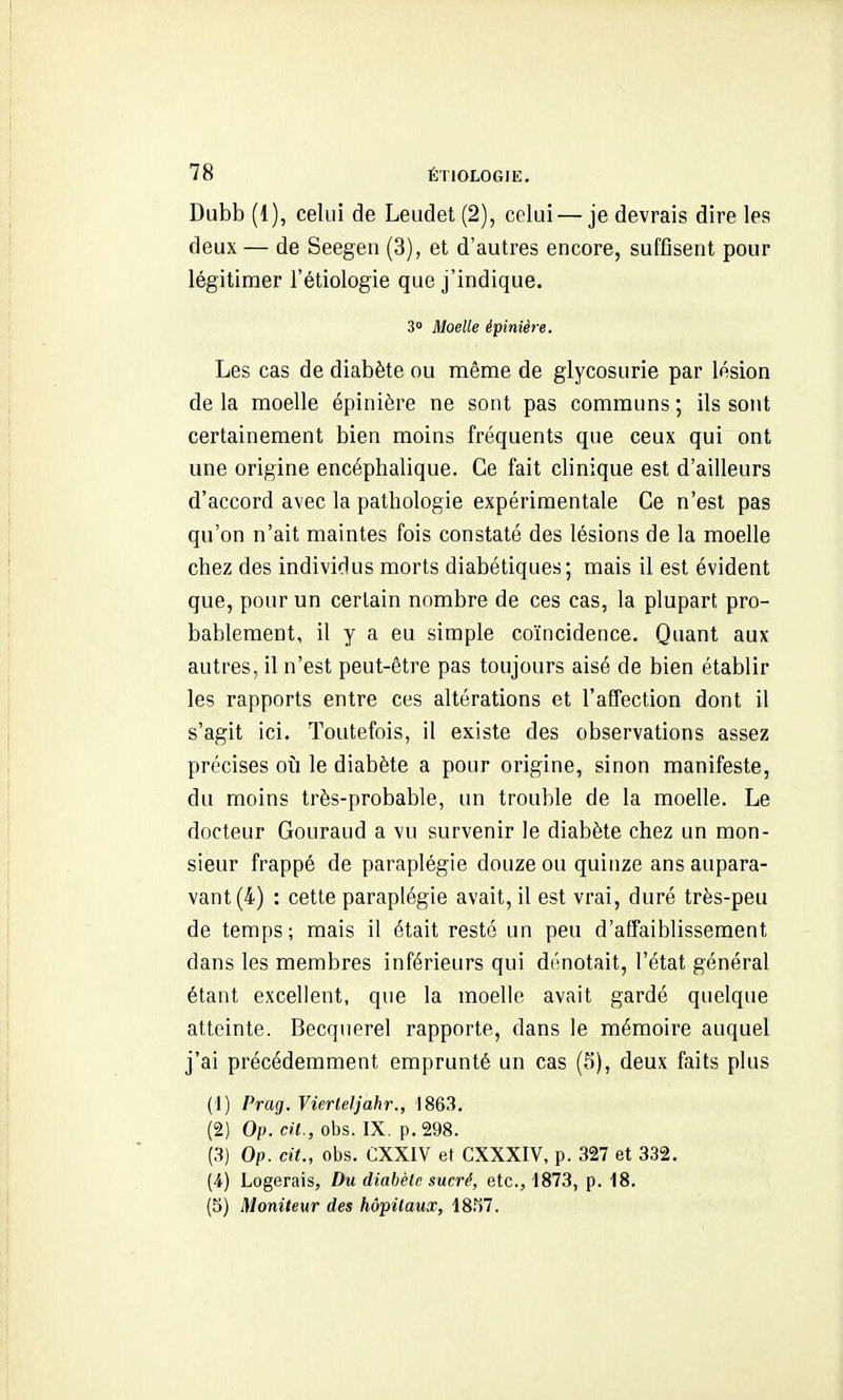 Dubb (1), celui de Leiidet (2), celui—je devrais dire les deux — de Seegen (3), et d'autres encore, suffisent pour légitimer l'étiologie que j'indique. 3° Moelle épinière. Les cas de diabète ou même de glycosurie par lésion delà moelle épinière ne sont pas communs; ils sont certainement bien moins fréquents que ceux qui ont une origine encéphalique. Ce fait clinique est d'ailleurs d'accord avec la pathologie expérimentale Ce n'est pas qu'on n'ait maintes fois constaté des lésions de la moelle chez des individus morts diabétiques; mais il est évident que, pour un certain nombre de ces cas, la plupart pro- bablement, il y a eu simple coïncidence. Quant aux autres, il n'est peut-être pas toujours aisé de bien établir les rapports entre ces altérations et l'affection dont il s'agit ici. Toutefois, il existe des observations assez précises où le diabète a pour origine, sinon manifeste, du moins très-probable, un trouble de la moelle. Le docteur Gouraud a vu survenir le diabète chez un mon- sieur frappé de paraplégie douze ou quinze ans aupara- vant (4) : cette paraplégie avait, il est vrai, duré très-peu de temps; mais il était resté un peu d'affaiblissement dans les membres inférieurs qui dénotait, l'état général étant excellent, que la moelle avait gardé quelque atteinte. Becquerel rapporte, dans le mémoire auquel j'ai précédemment emprunté un cas (5), deux faits plus (!) Prag.VierleIjahr., 1863. (2) Op. cil., obs. IX. p. 298. (3) Op. cit., obs. CXXIV et CXXXIV, p. 327 et 332. (4) Logerais, Du diabèlc sucré, etc., 1873, p. 18. (3) Moniteur des hôpitaux, 18.^7.