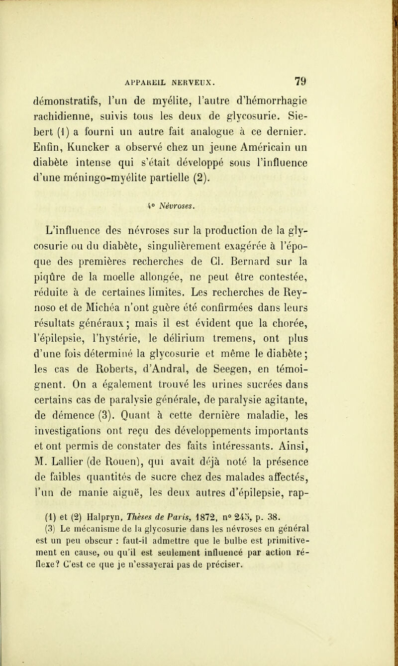 démonstratifs, l'un de myélite, l'autre d'hémorrhagie rachidienne, suivis tous les deux de glycosurie. Sie- bert (1) a fourni un autre fait analogue à ce dernier. Enfin, Kuncker a observé chez un jeune Américain un diabète intense qui s'était développé sous l'influence d'une méningo-myélite partielle (2). 4° Névroses. L'influence des névroses sur la production de la gly- cosurie ou du diabète, singulièrement exagérée à l'épo- que des premières recherches de Cl. Bernard sur la piqûre de la moelle allongée, ne peut être contestée, réduite à de certaines limites. Les recherches de Rey- noso et de Michéa n'ont guère été confirmées dans leurs résultats généraux ; mais il est évident que la chorée, l'épilepsie, l'hystérie, le délirium tremens, ont plus d'une fois déterminé la glycosurie et même le diabète ; les cas de Roberts, d'Andral, de Seegen, en témoi- gnent. On a également trouvé les urines sucrées dans certains cas de paralysie générale, de paralysie agitante, de démence (3). Quant à cette dernière maladie, les investigations ont reçu des développements importants et ont permis de constater des faits intéressants. Ainsi, M. Lallier (de Rouen), qui avait df'jà noté la présence de faibles quantités de sucre chez des malades affectés, l'un de manie aiguë, les deux autres d'épilepsie, rap- (1) et (2) Halpryn, Thèses de Paris, 1872, n 243, p. 38. (3) Le mécanisme de la glycosurie dans les névroses en général est un peu obscur : faut-il admettre que le bulbe est primitive- ment en cause, ou qu'il est seulement influencé par action ré- flexe? C'est ce que je n'essayerai pas de préciser.