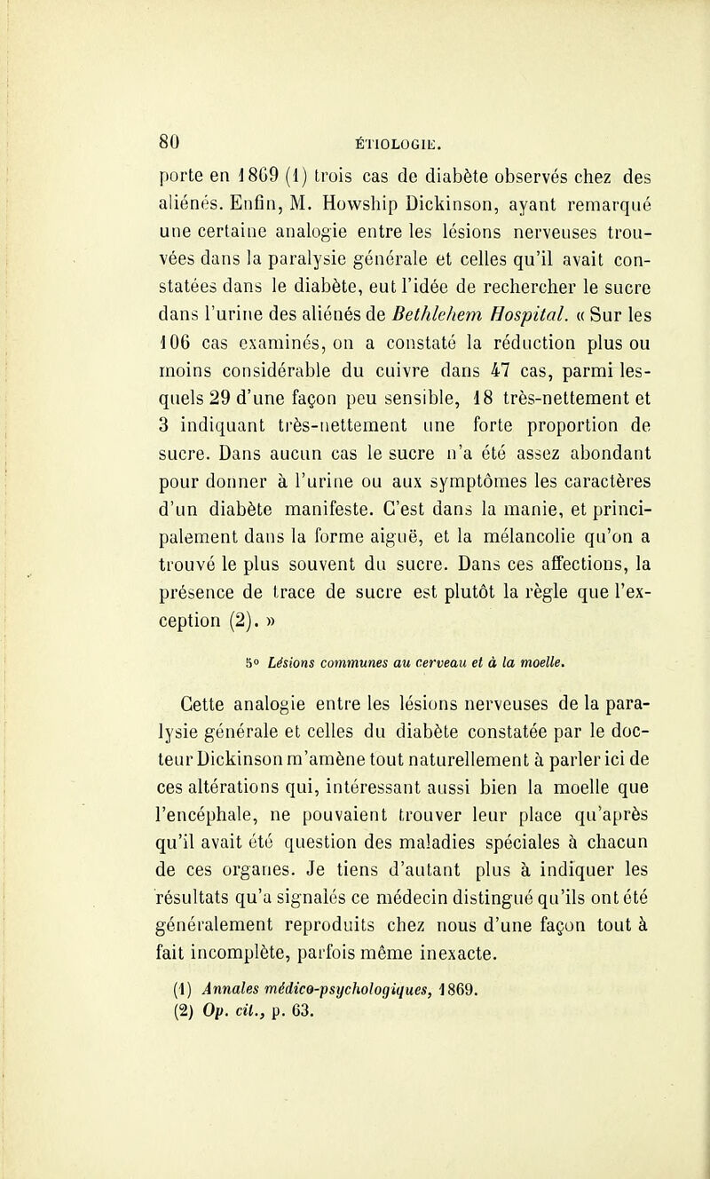 porte en J8G9 (1) trois cas de diabète observés chez des aliénés. Enfin, M. Howship Dickinson, ayant remarqué une certaine analogie entre les lésions nerveuses trou- vées dans la paralysie générale et celles qu'il avait con- statées dans le diabète, eut l'idée de rechercher le sucre dans l'urine des aliénés de Bethlehem Hospital. « Sur les 106 cas examinés, on a constaté la réduction plus ou moins considérable du cuivre dans 47 cas, parmi les- quels 29 d'une façon peu sensible, 18 très-nettement et 3 indiquant très-nettement ime forte proportion de sucre. Dans aucun cas le sucre n'a été assez abondant pour donner à l'urine ou aux symptômes les caractères d'un diabète manifeste. C'est dans la manie, et princi- palement dans la forme aiguë, et la mélancolie qu'on a trouvé le plus souvent du sucre. Dans ces affections, la présence de trace de sucre est plutôt la règle que l'ex- ception (2). » 5» Lésions communes au cerveau et à la moelle. Cette analogie entre les lésions nerveuses de la para- lysie générale et celles du diabète constatée par le doc- teur Dickinson m'amène tout naturellement à parler ici de ces altérations qui, intéressant aussi bien la moelle que l'encéphale, ne pouvaient trouver leur place qu'après qu'il avait été question des maladies spéciales à chacun de ces organes. Je tiens d'autant plus à indiquer les résultats qu'a signalés ce médecin distingué qu'ils ont été généralement reproduits chez nous d'une façon tout à fait incomplète, parfois même inexacte. (1) Annales médico-psijchologiques, 1869. (2) Op. cit., p. 63.