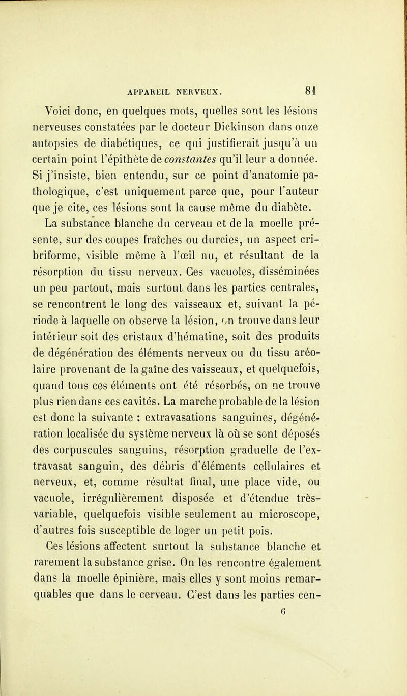 Voici donc, en quelques mots, quelles sont les lésions nerveuses constatées par le docteur Dickinson dans onze autopsies de diabétiques, ce qui justifierait jusqu'à un certain point Vé^iithèie de constantes qu'il leur a donnée. Si j'insiste, bien entendu, sur ce point d'anatontiie pa- thologique, c'est uniquement parce que, pour l'auteur que je cite, ces lésions sont la cause même du diabète. La substance blanche du cerveau et de la moelle pré- sente, sur des coupes fraîches ou durcies, un aspect cri- briforme, visible même à l'œil nu, et résultant de la résorption du tissu nerveux. Ces vacuoles, disséminées un peu partout, mais surtout dans les parties centrales, se rencontrent le long des vaisseaux et, suivant la pé- riode à laquelle on observe la lésion, on trouve dans leur intérieur soit des cristaux d'hématine, soit des produits de dégénération des éléments nerveux ou du tissu aréo- laire provenant de lagaîne des vaisseaux, et quelquefois, quand tous ces éléments ont été résorbés, on ne trouve plus rien dans ces cavités. La marche probable de la lésion est donc la suivante : extravasations sanguines, dégéné- ration localisée du système nerveux là oîi se sont déposés des corpuscules sanguins, résorption graduelle de l'ex- travasat sanguin, des débris d'éléments cellulaires et nerveux, et, comme résultat final, une place vide, ou vacuole, irrégulièrement disposée et d'étendue très- variable, quelquefois visible seulement au microscope, d'autres fois susceptible de loger un petit pois. Ces lésions affectent surtout la substance blanche et rarement la substance grise. On les rencontre également dans la moelle épinière, mais elles y sont moins remar- quables que dans le cerveau. C'est dans les parties cen- 6