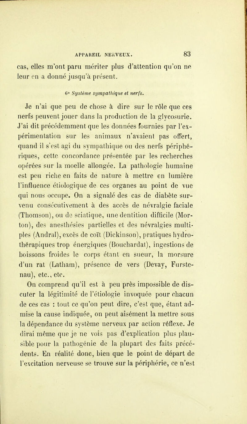 cas, elles m'ont paru mériter plus d'attention qu'on ne leur en a donné jusqu'à présent. 6» Système sympathique et nerfs. Je n'ai que peu de chose à dire sur le rôle que ces nerfs peuvent jouer dans la production de la glycosurie. J'ai dit précédemment que les données fournies par l'ex- périmentation sur les animaux n'avaient pas offert, quand il s'est agi du sympathique ou des nerfs périphé- riques, cette concordance présentée par les recherches opérées sur la moelle allongée. La pathologie humaine est pou riche en faits de nature à mettre en lumière l'influence étiologique de ces organes au point de vue qui nous occupe. On a signalé des cas de diabète sur- venu consécutivement à des accès de névralgie faciale (Thomson), ou de sciatique, une dentition difficile (Mor- ton), des anesthésies partielles et des névralgies multi- ples (Andral), excès de coït (Dickinson), pratiques hydro- thérapiques trop énergiques (Bouchardat), ingestions de boissons froides le corps étant en sueur, la morsure d'un rat (Latham), présence de vers (Devay, Furste- nau), etc., etc. On comprend qu'il est à peu près impossible de dis- cuter la légitimité de l'étiologie invoquée pour chacun de ces cas : tout ce qu'on peut dire, c'est que, étant ad- mise la cause indiquée, on peut aisément la mettre sous la dépendance du système nerveux par action réflexe. Je dirai même que je ne vois pas d'explication plus plau- sible pour la pathogénie de la plupart des faits précé- dents. En réalité donc, bien que le point de départ de l'excitation nerveuse se trouve sur la périphérie, ce n'est