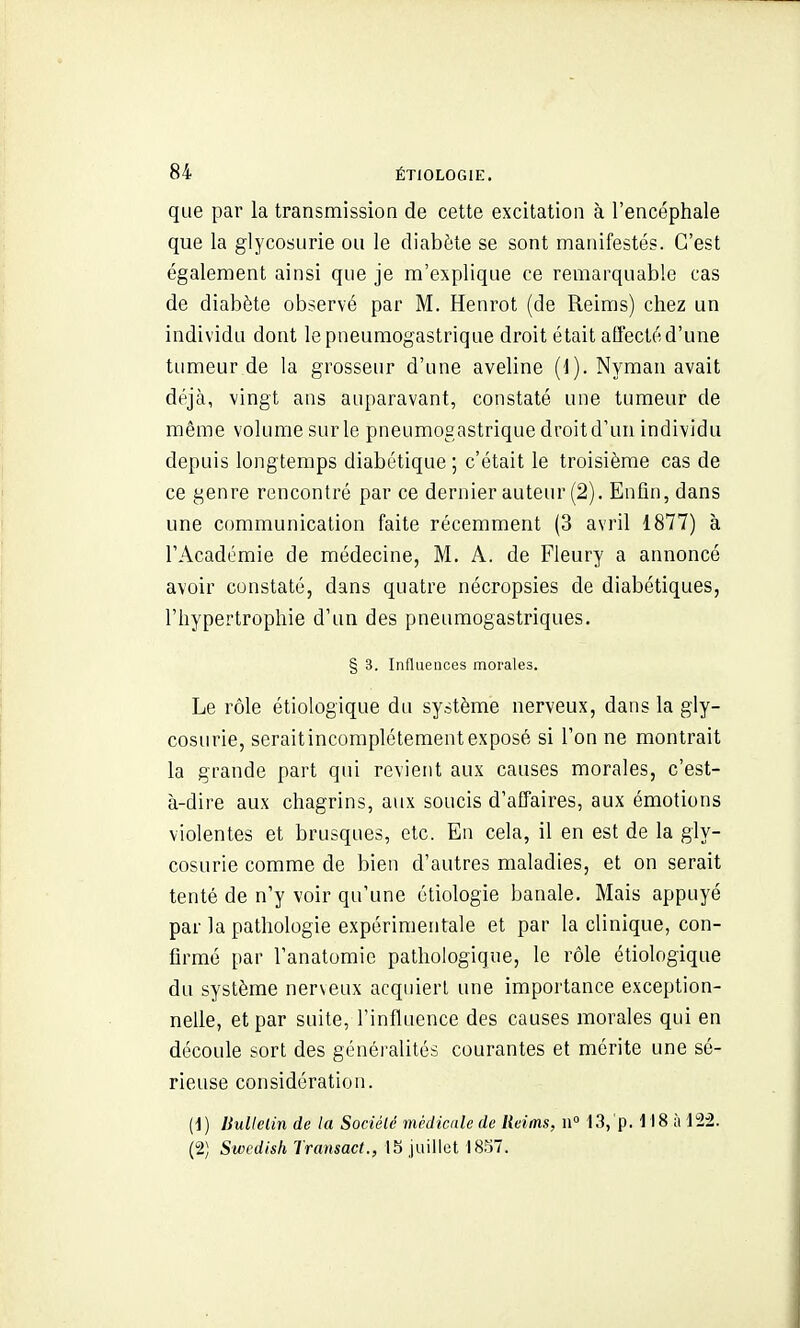 que par la transmission de cette excitation à l'encéphale que la glycosurie ou le diabète se sont manifestés. C'est également ainsi que je m'explique ce remarquable cas de diabète observé par M. Henrot (de Reims) chez un individu dont le pneumogastrique droit était affecté d'une tumeur de la grosseur d'une aveline (1). Nyman avait déjà, vingt ans auparavant, constaté une tumeur de même volume sur le pneumogastrique dmit d'un individu depuis longtemps diabétique ; c'était le troisième cas de ce genre rencontré par ce dernier auteur (2). Enfin, dans une communication faite récemment (3 avril 1877) à l'Académie de médecine, M. A. de Fleury a annoncé avoir constaté, dans quatre nécropsies de diabétiques, l'hypertrophie d'un des pneumogastriques. § 3. Influences morales. Le rôle étiologique du système nerveux, dans la gly- cosurie, seraitincomplétementexposé si l'on ne montrait la grande part qui revient aux causes morales, c'est- à-dire aux chagrins, aux soucis d'affaires, aux émotions violentes et brusques, etc. En cela, il en est de la gly- cosurie comme de bien d'autres maladies, et on serait tenté de n'y voir qu'une étiologie banale. Mais appuyé par la pathologie expérimentale et par la clinique, con- firmé par l'anatomie pathologique, le rôle étiologique du système ner\eux acquiert une importance exception- nelle, et par suite, l'influence des causes morales qui en découle sort des généralités courantes et mérite une sé- rieuse considération. {]) ISullelin de la Sociélé médicale de Reims, n 13,'p. M8 à 122. (2) Swcdish Transact., 15 juillet 18.57.