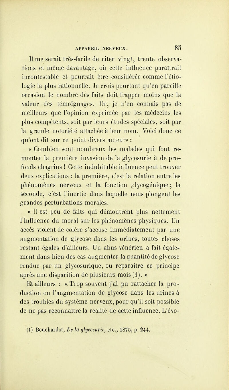 Il me serait très-facile de citer vingf, trente observa- tions et même davantage, où cette influence paraîtrait incontestable et pourrait être considérée comme l'étio- logie la plus rationnelle. Je crois pourtant qu'en pareille occasion le nombre des faits doit frapper moins que la valeur des témoignages. Or, je n'en connais pas de meilleurs que l'opinion exprimée par les médecins les plus compétents, soit par leurs études spéciales, soit par la grande notoriété attachée à leur nom. Voici donc ce qu'ont dit sur ce point divers auteurs : « Combien sont nombreux les malades qui font re- monter la première invasion de la glycosurie à de pro- fonds chagrins ! Cette indubitable influence peut trouver deux explications : la première, c'est la relation entre les phénomènes nerveux et la fonction glycogénique ; la seconde, c'est l'inertie dans laquelle nous plongent les grandes perturbations morales. « 11 est peu de faits qui démontrent plus nettement l'influence du moral sur les phénomènes physiques. Un accès violent de colère s'accuse immédiatement par une augmentation de glycose dans les urines, toutes choses restant égales d'ailleurs. Un abus vénérien a fait égale- ment dans bien des cas augmenter la quantité de glycose rendue par un glycosurique, ou reparaître ce principe après une disparition de plusieurs mois (1). » Et ailleurs : « Trop souvent j'ai pu rattacher la pro- duction ou l'augmentation de glycose dans les urines à des troubles du système nerveux, pour qu'il soit possible de ne pas reconnaître la réalité de cette influence. L'évo- (i) Boucliardat, De la glycosurie, etc., 1875, p. 244.