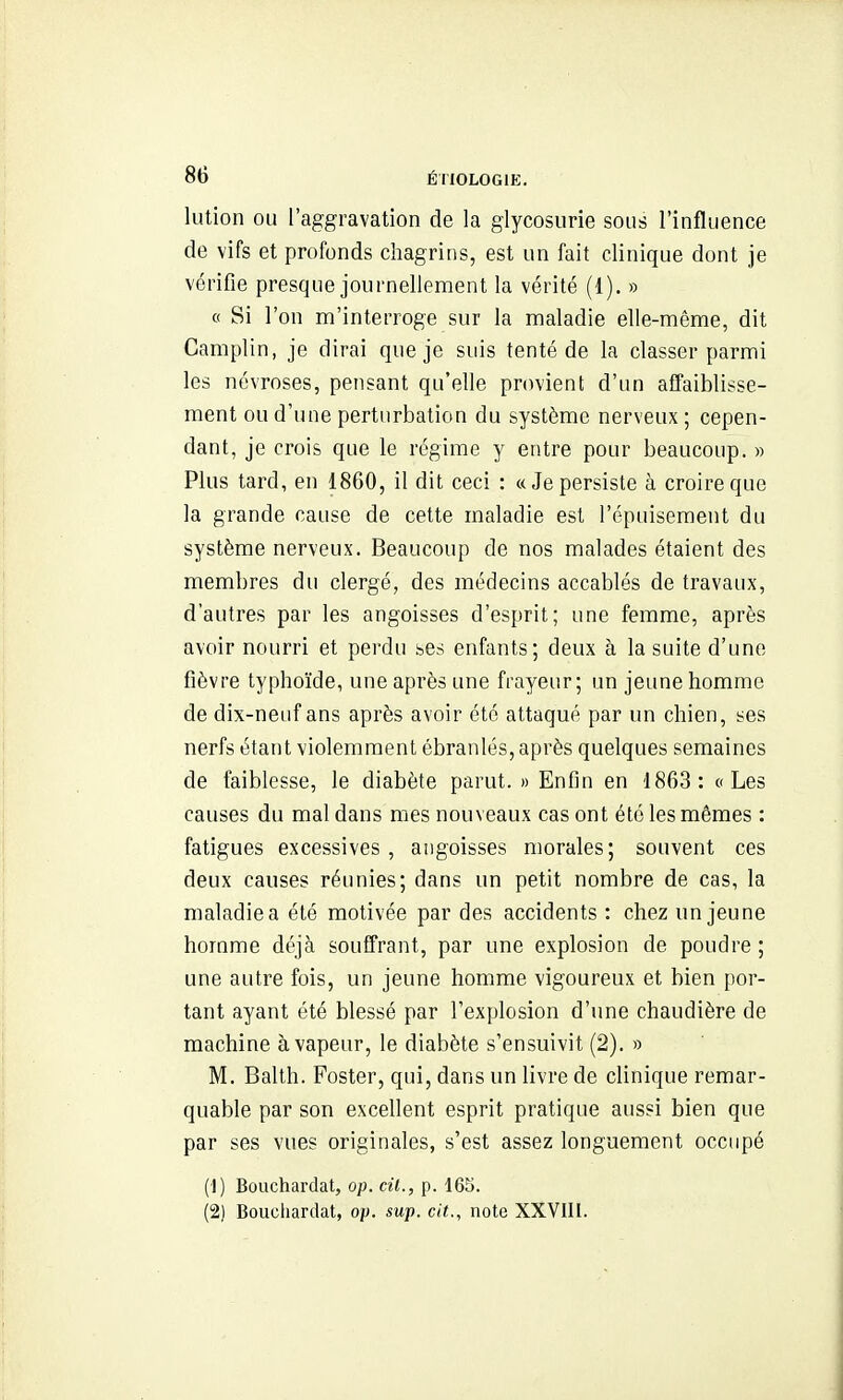 lution ou l'aggravation de la glycosurie sous l'influence de vifs et profonds chagrins, est un fait clinique dont je vérifie presque journellement la vérité (1). » « Si l'on m'interroge sur la maladie elle-même, dit Camplin, je dirai que je suis tenté de la classer parmi les névroses, pensant qu'elle provient d'un affaiblisse- ment ou d'une perturbation du système nerveux ; cepen- dant, je crois que le régime y entre pour beaucoup. » Plus tard, en 1860, il dit ceci : «Je persiste à croire que la grande cause de cette maladie est l'épuisement du système nerveux. Beaucoup de nos malades étaient des membres du clergé, des médecins accablés de travaux, d'autres par les angoisses d'esprit; une femme, après avoir nourri et perdu bes enfants; deux à la suite d'une fièvre typhoïde, une après une frayeur; un jeune homme de dix-neuf ans après avoir été attaqué par un chien, ses nerfs étant violemment ébranlés, après quelques semaines de faiblesse, le diabète parut. » Enfin en -1863: a Les causes du mal dans mes nouveaux cas ont été les mêmes : fatigues excessives, angoisses morales; souvent ces deux causes réunies; dans un petit nombre de cas, la maladie a été motivée par des accidents : chez un jeune homme déjà souffrant, par une explosion de poudre ; une autre fois, un jeune homme vigoureux et bien por- tant ayant été blessé par l'explosion d'une chaudière de machine à vapeur, le diabète s'ensuivit (2). » M. Balth. Poster, qui, dans un livre de clinique remar- quable par son excellent esprit pratique aussi bien que par ses vues originales, s'est assez longuement occupé (1) Bouchardat, op. cil., p. 165. (2) Boucliardat, op. sup. cit., note XXVIIl.