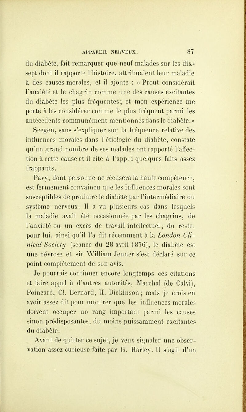 du diabète, fait remarquer que neuf malades sur les dix- sept dont il rapporte l'histoire, attribuaient leur maladie à des causes morales, et il ajoute : « Prout considérait l'anxiété et le chagrin comme une des causes excitantes du diabète les plus fréquentes; et mon expérience me porte à les considérer comme le plus fréquent parmi les antécédents communément mentionnés dans le diabète.» Seegen, sans s'expliquer sur la fréquence relative des influences morales dans l'étiologie du diabète, constate qu'un grand nombre de ses malades ont rapporté l'affec- tion à cette cause et il cite à l'appui quelques faits assez frappants. Pavy, dont personne ne récusera la haute compétence, est fermement convaincu que les influences morales sont susceptibles de produire le diabète par l'intermédiaire du système nerveux. Il a vu plusieurs cas dans lesquels la maladie avait été occasionnée par les chagrins, de l'anxiété ou un excès de travail intellectuel ; du re?te, pour lui, ainsi qu'il l'a dit récemment à la L(mdon Cli- nical Society (séance du 28 avril 1876), le diabète est une névrose et sir William Jeûner s'est déclaré sur ce point complètement de son avis. Je pourrais continuer encore longtemps ces citations et faire appel à d'autres autorités, Marchai (de Calvi), Poincaré, Cl. Bernard, H. Dickinson; mais je crois en avoir assez dit pour montrer que les influences morales doivent occuper un rang important parmi les causes binon prédisposantes, du moins puissamment excitantes du diabète. Avant de quitter ce sujet, je veux signaler une obser- vation assez curieuse faite par G. Harley. 11 s'agit d'un