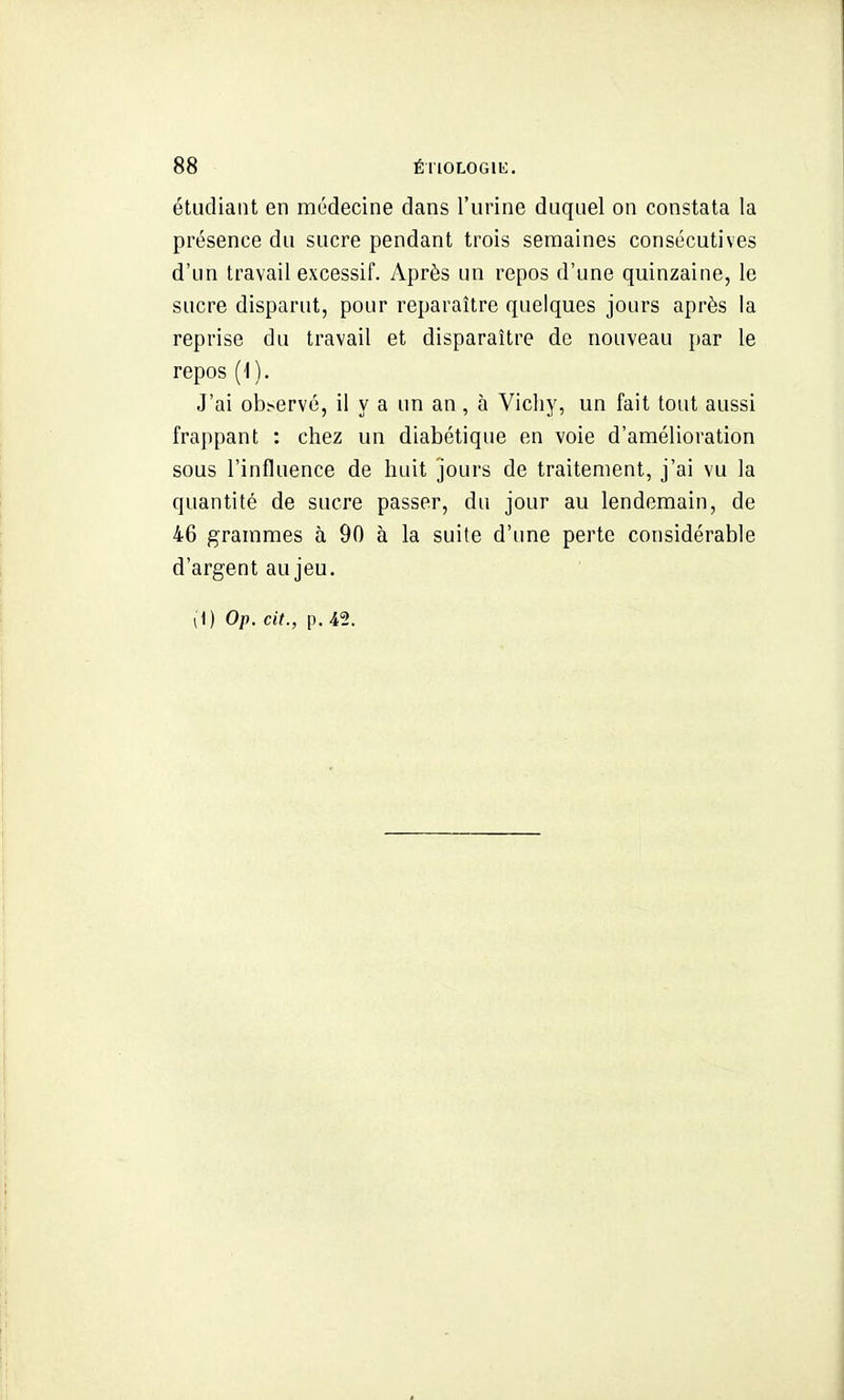 étudiant en médecine dans l'urine duquel on constata la présence du sucre pendant trois semaines consécutives d'un travail excessif. Après un repos d'une quinzaine, le sucre disparut, pour reparaître quelques jours après la reprise du travail et disparaître de nouveau par le repos (1). J'ai observé, il y a un an , à Vichy, un fait tout aussi frappant : chez un diabétique en voie d'amélioration sous l'influence de huit jours de traitement, j'ai vu la quantité de sucre passer, du jour au lendemain, de 46 grammes à 90 à la suite d'ime perte considérable d'argent au jeu. (1) Op. cit., p. 42.