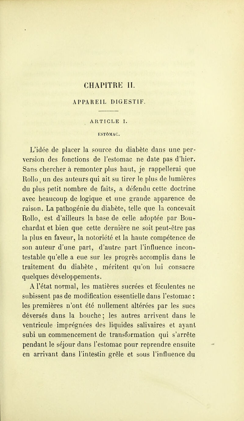 APPAREIL DIGESTIF. ARTICLE I. ESTOMAC. L'idée de placer la source du diabète dans une per- ■version des fonctions de l'estomac ne date pas d'hier. Sans chercher à remonter plus haut, je rappellerai que Rollo, un des auteurs qui ait su tirer le plus de lumières du plus petit nombre de faits, a défendu cette doctrine avec beaucoup de logique et une grande apparence de raison. La pathogénie du diabète, telle que la concevait Rollo, est d'ailleurs la base de celle adoptée par Bou- chardat et bien que cette dernière ne soit peut-être pas la plus en faveur, la notoriété et la haute compétence de son auteur d'une part, d'autre part l'influence incon- testable qu'elle a eue sur les progrès accomplis dans le traitement du diabète, méritent qu'on lui consacre quelques développements. A l'état normal, les matières sucrées et féculentes ne subissent pas de modification essentielle dans l'estomac: les premières n'ont été nullement altérées par les sucs déversés dans la bouche ; les autres arrivent dans le ventricule imprégnées des liquides salivaires et ayant subi un commencement de transformation qui s'arrête pendant le séjour dans l'estomac pour reprendre ensuite en arrivant dans l'intestin grêle et sous l'influence du