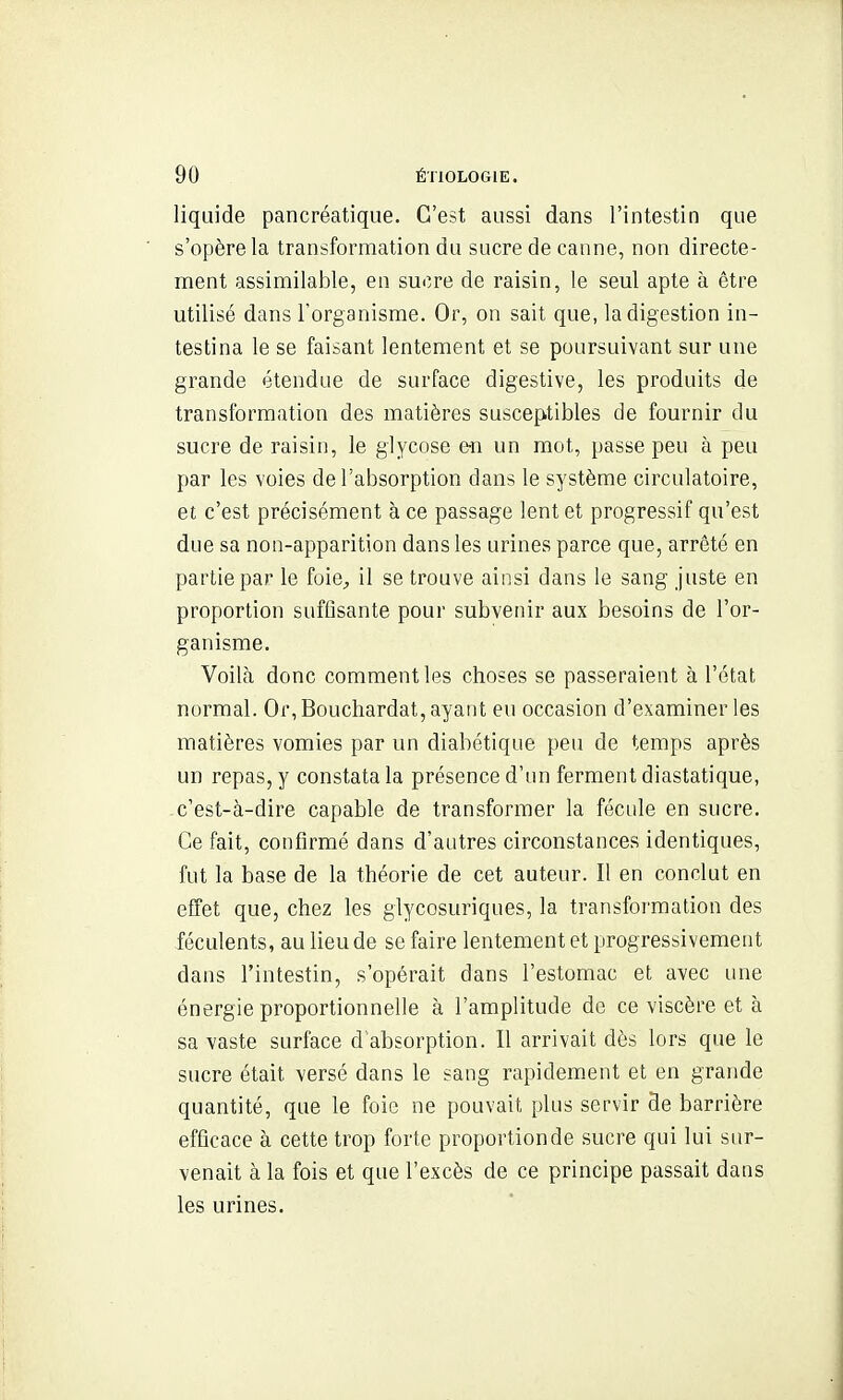 liquide pancréatique. C'est aussi dans l'intestin que s'opère la transformation du sucre de canne, non directe- ment assimilable, en sucre de raisin, le seul apte à être utilisé dans l'organisme. Or, on sait que, la digestion in- testina le se faisant lentement et se poursuivant sur une grande étendue de surface digestive, les produits de transformation des matières susceptibles de fournir du sucre de raisin, le glycose e-n un mot, passe peu à peu par les voies de l'absorption dans le sj'stème circulatoire, et c'est précisément à ce passage lent et progressif qu'est due sa non-apparition dans les urines parce que, arrêté en partie par le foie^ il se trouve ainsi dans le sang juste en proportion sufiisante pour subvenir aux besoins de l'or- ganisme. Voilà donc comment les choses se passeraient à l'état normal. Or, Bouchardat, ayant eu occasion d'examiner les matières vomies par un diabétique peu de temps après un repas, y constata la présence d'un ferment diastatique, c'est-à-dire capable de transformer la fécide en sucre. Ce fait, confirmé dans d'autres circonstances identiques, fut la base de la théorie de cet auteur. Il en conclut en effet que, chez les giycosuriques, la transformation des féculents, au lieu de se faire lentement et progressivement dans l'intestin, s'opérait dans l'estomac et avec une énergie proportionnelle à l'amplitude de ce viscère et à sa vaste surface d'absorption. Il arrivait dès lors que le sucre était versé dans le sang rapidement et en grande quantité, que le foie ne pouvait plus servir de barrière efficace à cette trop forte proportion de sucre qui lui sur- venait à la fois et que l'excès de ce principe passait dans les urines.