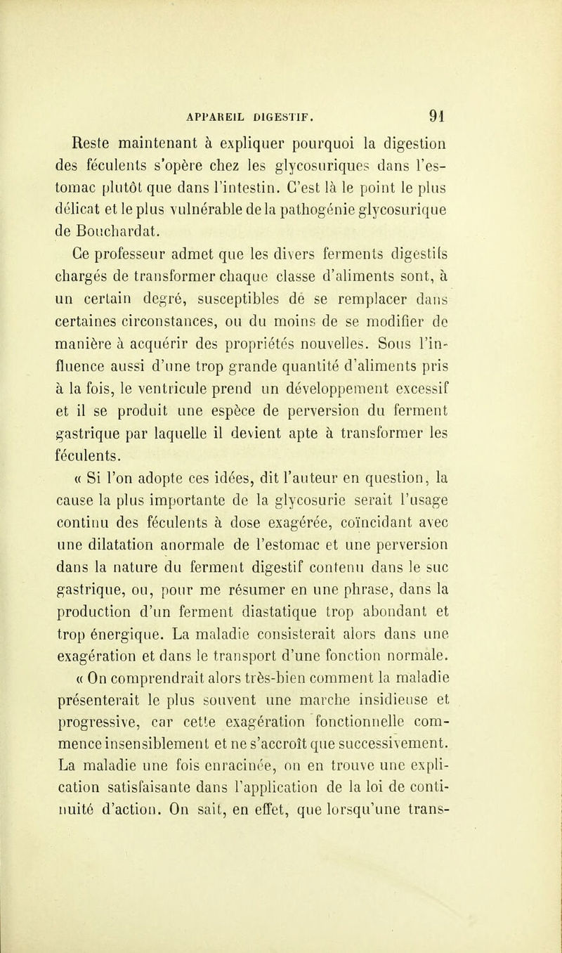 Reste maintenant à expliquer pourquoi la digestion des féculents s'opère chez les glycosuriques dans l'es- tomac plutôt que dans l'intestin. C'est là le point le plus délicat et le plus vulnérable de la pathogénie glycosurique de Bouchardat. Ce professeur admet que les divers ferments digestifs chargés de transformer chaque classe d'aliments sont, à un certain degré, susceptibles dé se remplacer dans certaines circonstances, ou du moins de se modifier de manière à acquérir des propriétés nouvelles. Sous l'in- fluence aussi d'une trop grande quantité d'aliments pris à la fois, le ventricule prend un développement excessif et il se produit une espèce de perversion du ferment gastrique par laquelle il devient apte à transformer les féculents. « Si l'on adopte ces idées, dit l'auteur en question, la cause la plus importante de la glycosurie serait l'usage continu des féculents à dose exagérée, coïncidant avec une dilatation anormale de l'estomac et une perversion dans la nature du ferment digestif contenu dans le suc gastrique, ou, pour me résumer en une phrase, dans la production d'un ferment diastatique trop abondant et trop énergique. La maladie consisterait alors dans une exagération et dans le transport d'une fonction normale. « On comprendrait alors très-bien comment la maladie présenterait le plus souvent une marche insidieuse et progressive, car cette exagération fonctionnelle com- mence insensiblement et ne s'accroît que successivement. La maladie une fois enracinée, on en trouve une expli- cation satisfaisante dans l'application de la loi de conti- nuité d'action. On sait, en effet, que lorsqu'une trans-